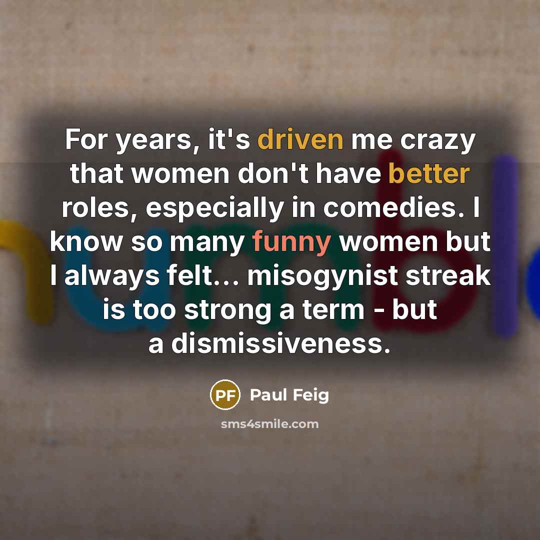 “For years, it's driven me crazy that women don't have better roles, especially in comedies. I know so many funny women but I always felt... misogynist streak is too strong a term - but a dismissiveness.” quote by Paul Feig