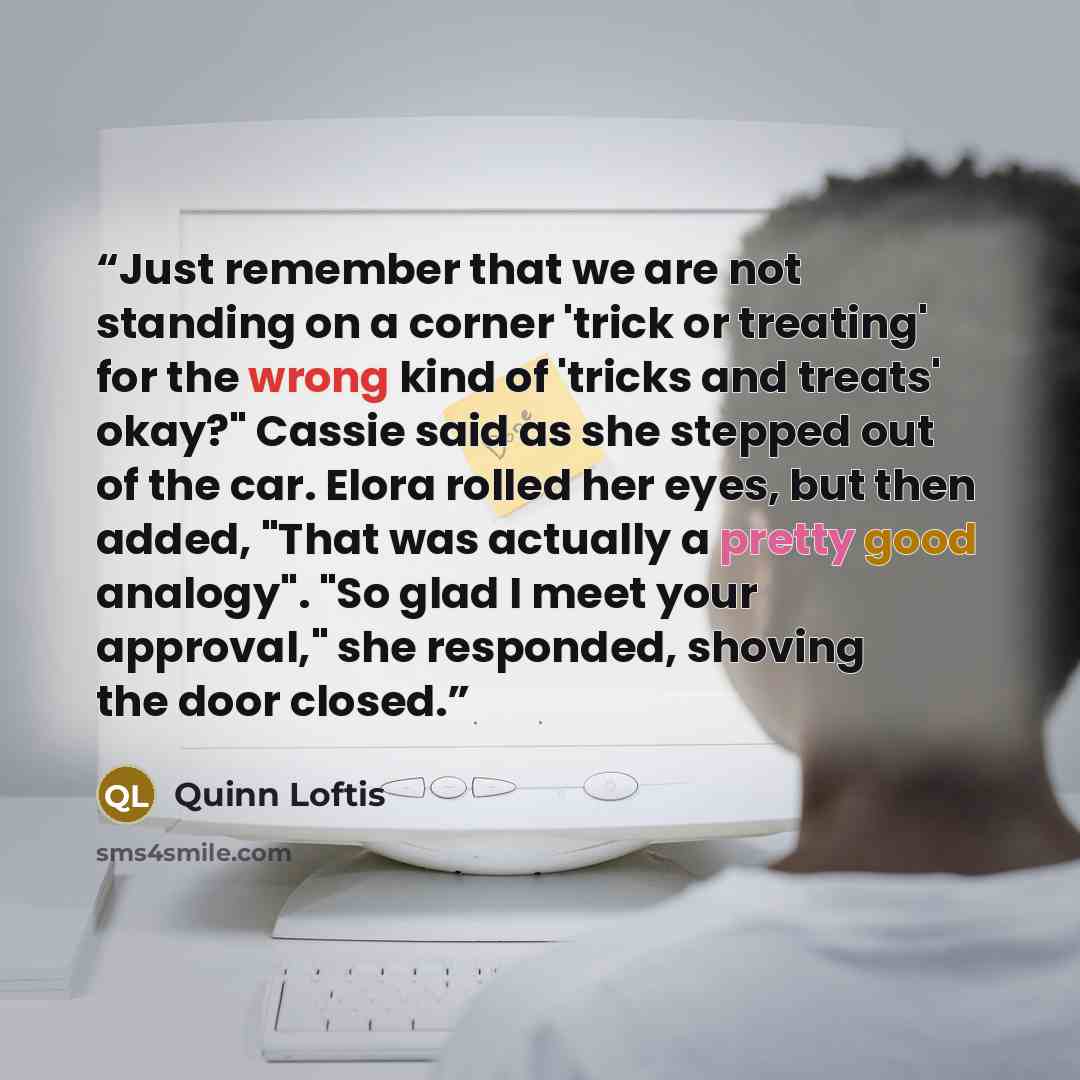 “Just remember that we are not standing on a corner 'trick or treating' for the wrong kind of 'tricks and treats' okay?" Cassie said as she stepped out of the car. Elora rolled her eyes, but then added, "That was actually a pretty good analogy". "So glad I meet your approval," she responded…” quote by Quinn Loftis