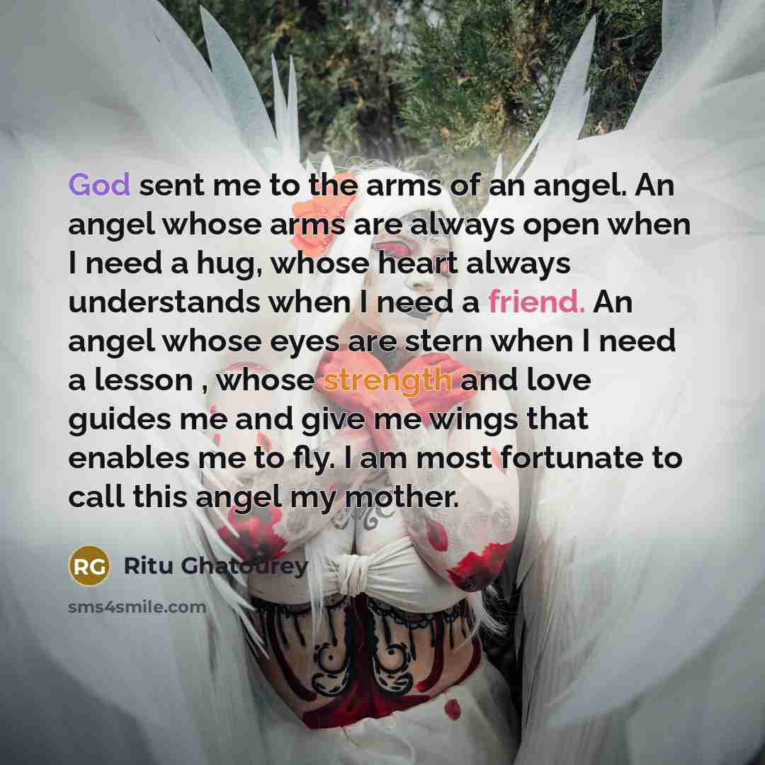 “God sent me to the arms of an angel. An angel whose arms are always open when I need a hug, whose heart always understands when I need a friend. An angel whose eyes are stern when I need a lesson , whose strength and love guides me and give me wings that enables me to fly. I am most fortunate to…” quote by Ritu Ghatourey