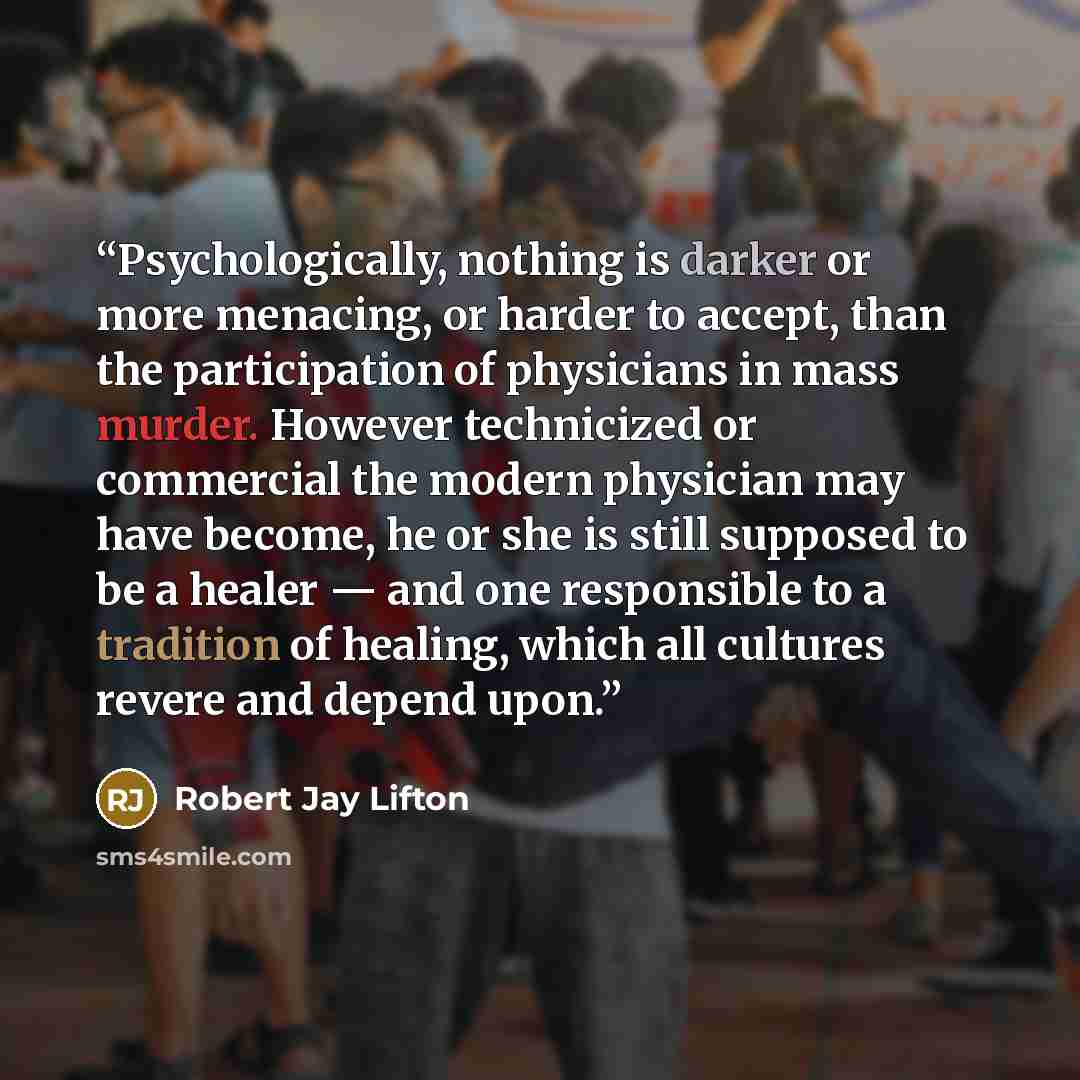“Psychologically, nothing is darker or more menacing, or harder to accept, than the participation of physicians in mass murder. However technicized or commercial the modern physician may have become, he or she is still supposed to be a healer — and one responsible to a tradition of healing, which…” quote by Robert Jay Lifton