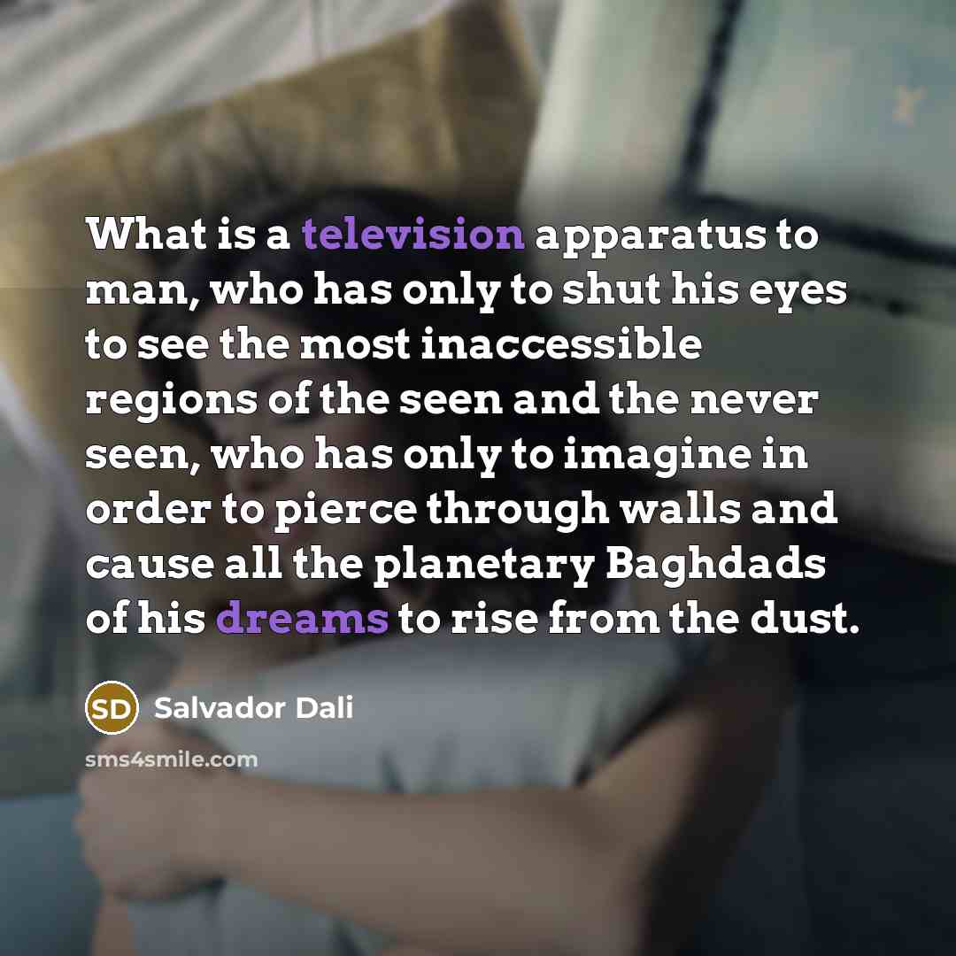 “What is a television apparatus to man, who has only to shut his eyes to see the most inaccessible regions of the seen and the never seen, who has only to imagine in order to pierce through walls and cause all the planetary Baghdads of his dreams to rise from the dust.” quote by Salvador Dali