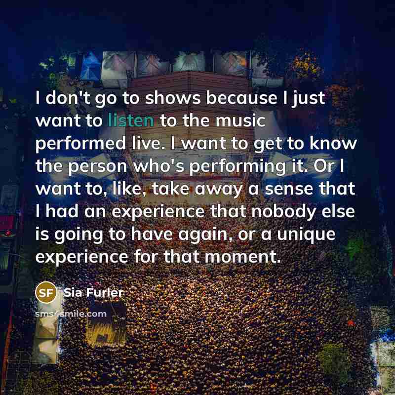 “I don't go to shows because I just want to listen to the music performed live. I want to get to know the person who's performing it. Or I want to, like, take away a sense that I had an experience that nobody else is going to have again, or a unique experience for that moment.” quote by Sia Furler