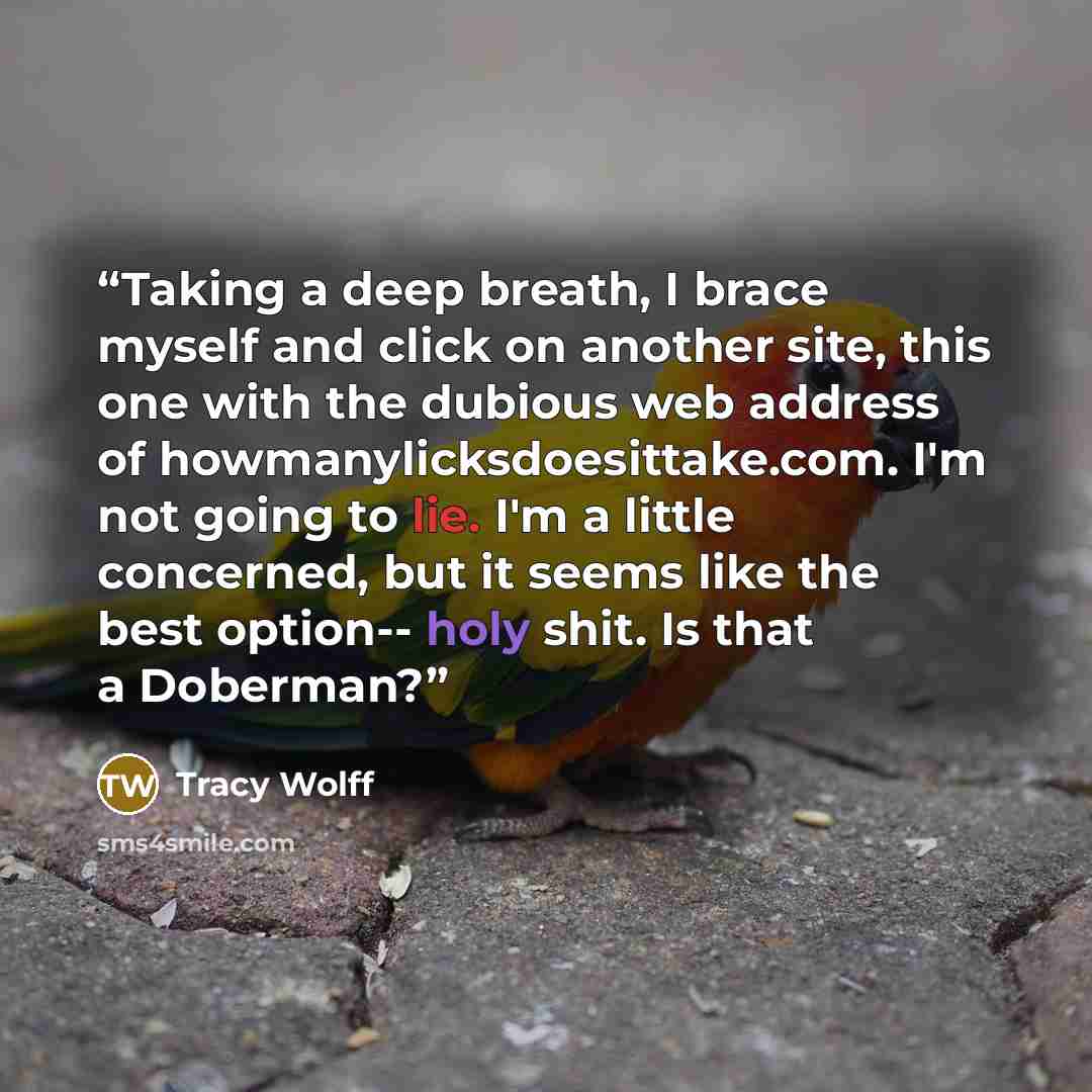 “Taking a deep breath, I brace myself and click on another site, this one with the dubious web address of howmanylicksdoesittake.com. I'm not going to lie. I'm a little concerned, but it seems like the best option-- holy shit. Is that a Doberman?” quote by Tracy Wolff