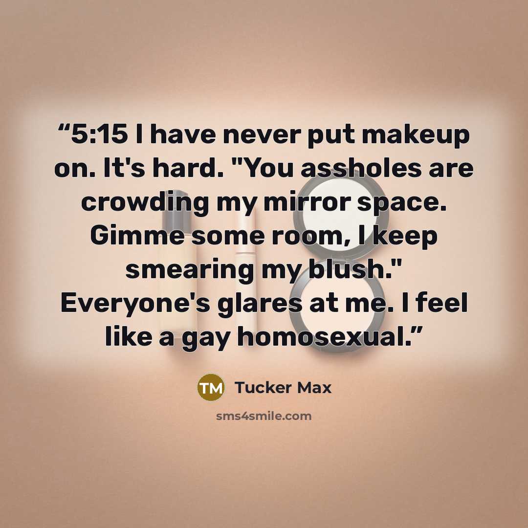 “5:15 I have never put makeup on. It's hard. "You assholes are crowding my mirror space. Gimme some room, I keep smearing my blush." Everyone's glares at me. I feel like a gay homosexual.” quote by Tucker Max