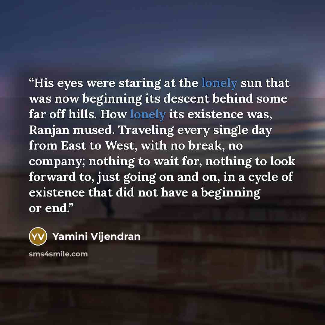 “His eyes were staring at the lonely sun that was now beginning its descent behind some far off hills. How lonely its existence was, Ranjan mused. Traveling every single day from East to West, with no break, no company; nothing to wait for, nothing to look forward to, just going on and on, in a…” quote by Yamini Vijendran