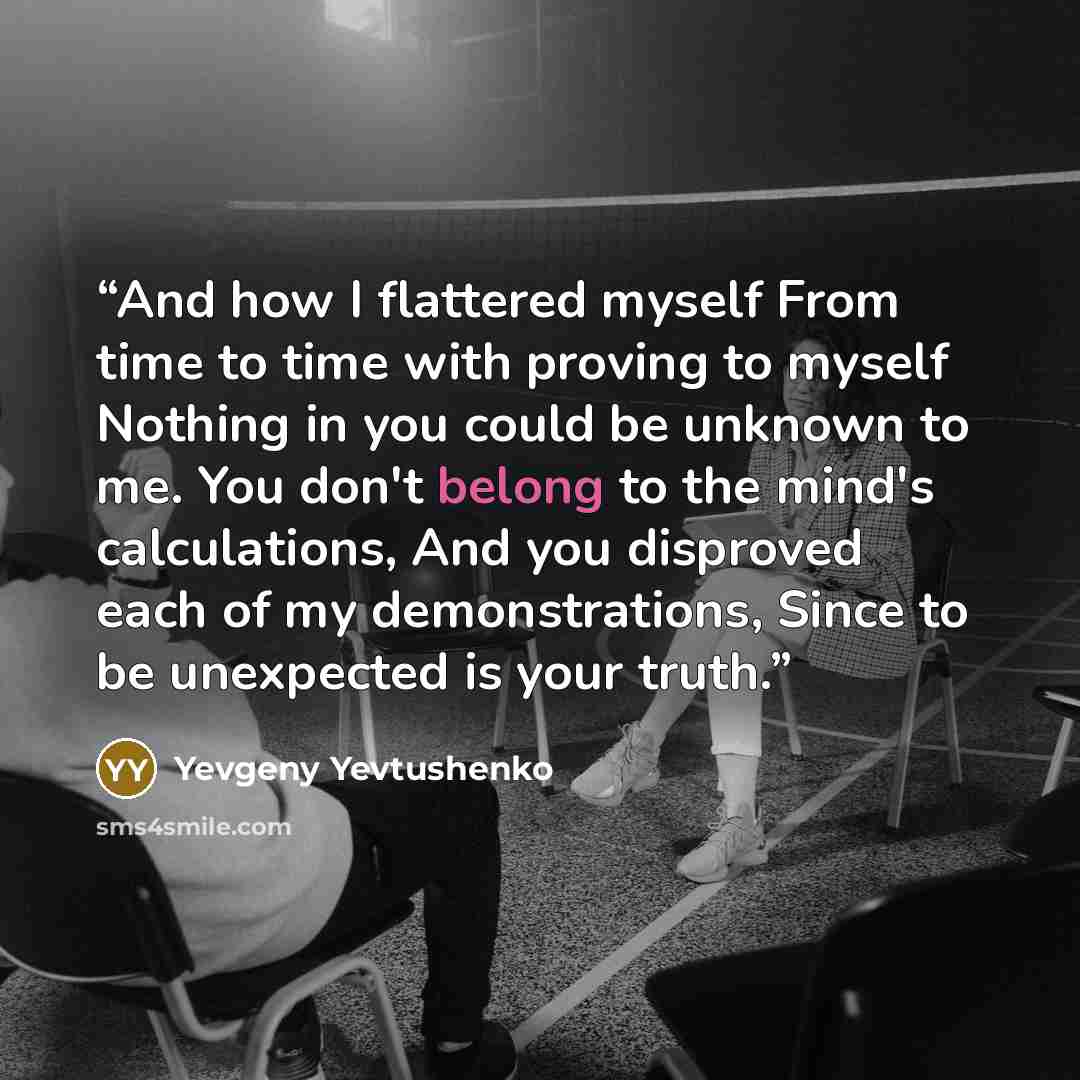 “And how I flattered myself From time to time with proving to myself Nothing in you could be unknown to me. You don't belong to the mind's calculations, And you disproved each of my demonstrations, Since to be unexpected is your truth.” quote by Yevgeny Yevtushenko