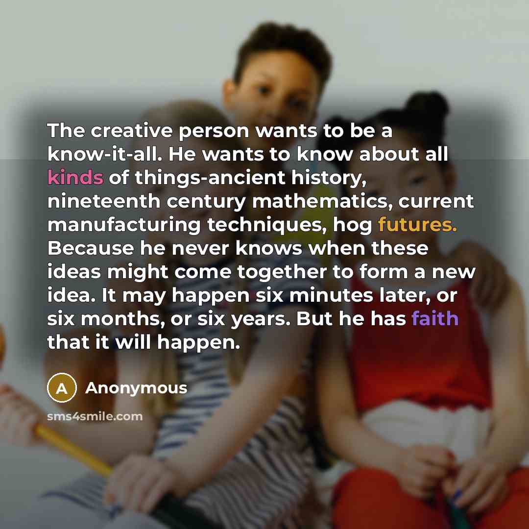 “The creative person wants to be a know-it-all. He wants to know about all kinds of things-ancient history, nineteenth century mathematics, current manufacturing techniques, hog futures. Because he never knows when these ideas might come together to form a new idea. It may happen six minutes later…” quote by Anonymous