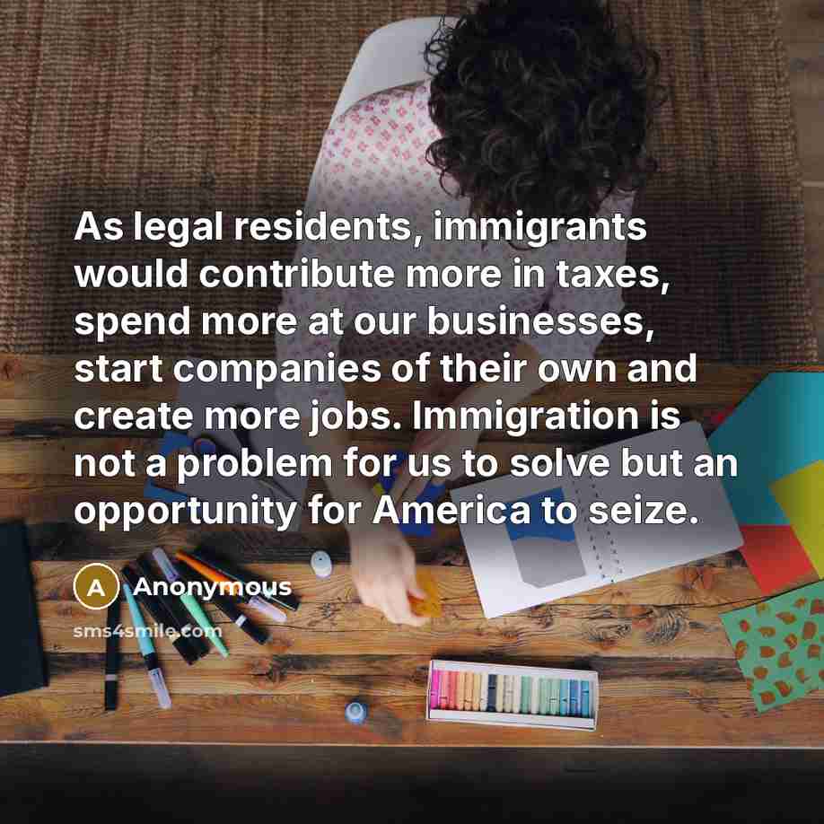 “As legal residents, immigrants would contribute more in taxes, spend…” quote by Anonymous