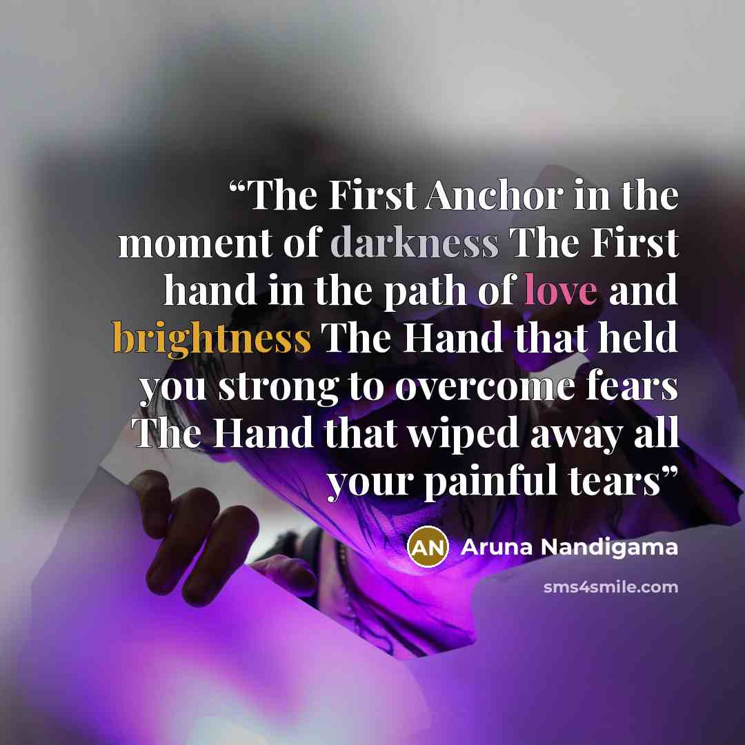 “The First Anchor in the moment of darkness The First hand in the path of love and brightness The Hand that held you strong to overcome fears The Hand that wiped away all your painful tears” quote by Aruna Nandigama