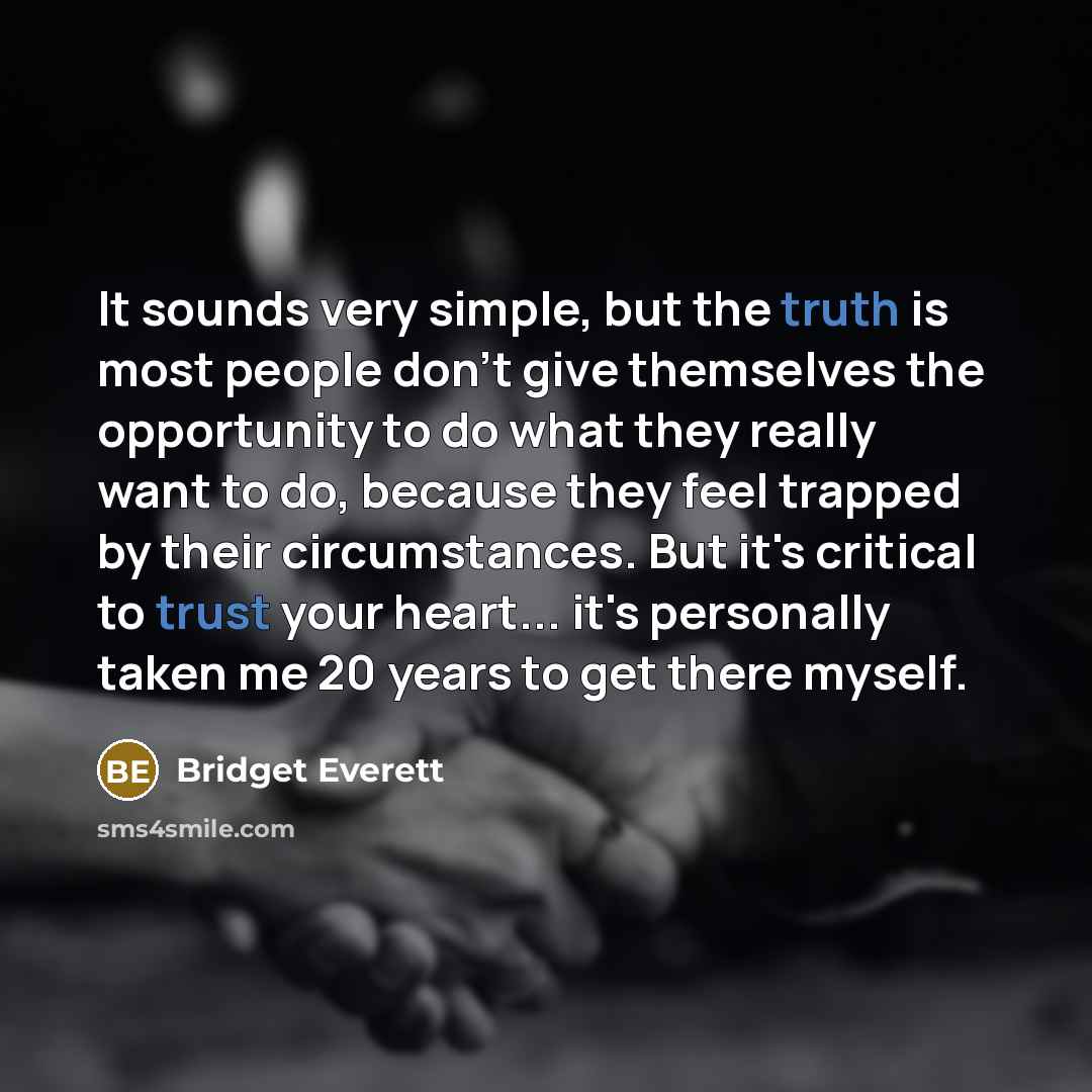 “It sounds very simple, but the truth is most people don't give themselves the opportunity to do what they really want to do, because they feel trapped by their circumstances. But it's critical to trust your heart... it's personally taken me 20 years to get there myself.” quote by Bridget Everett