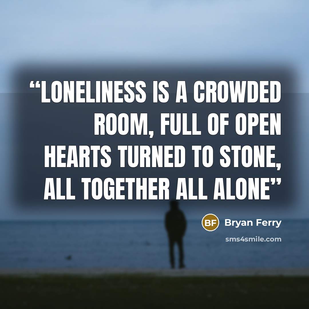 “Loneliness is a crowded room, Full of open hearts turned to stone, All together all alone” quote by Bryan Ferry