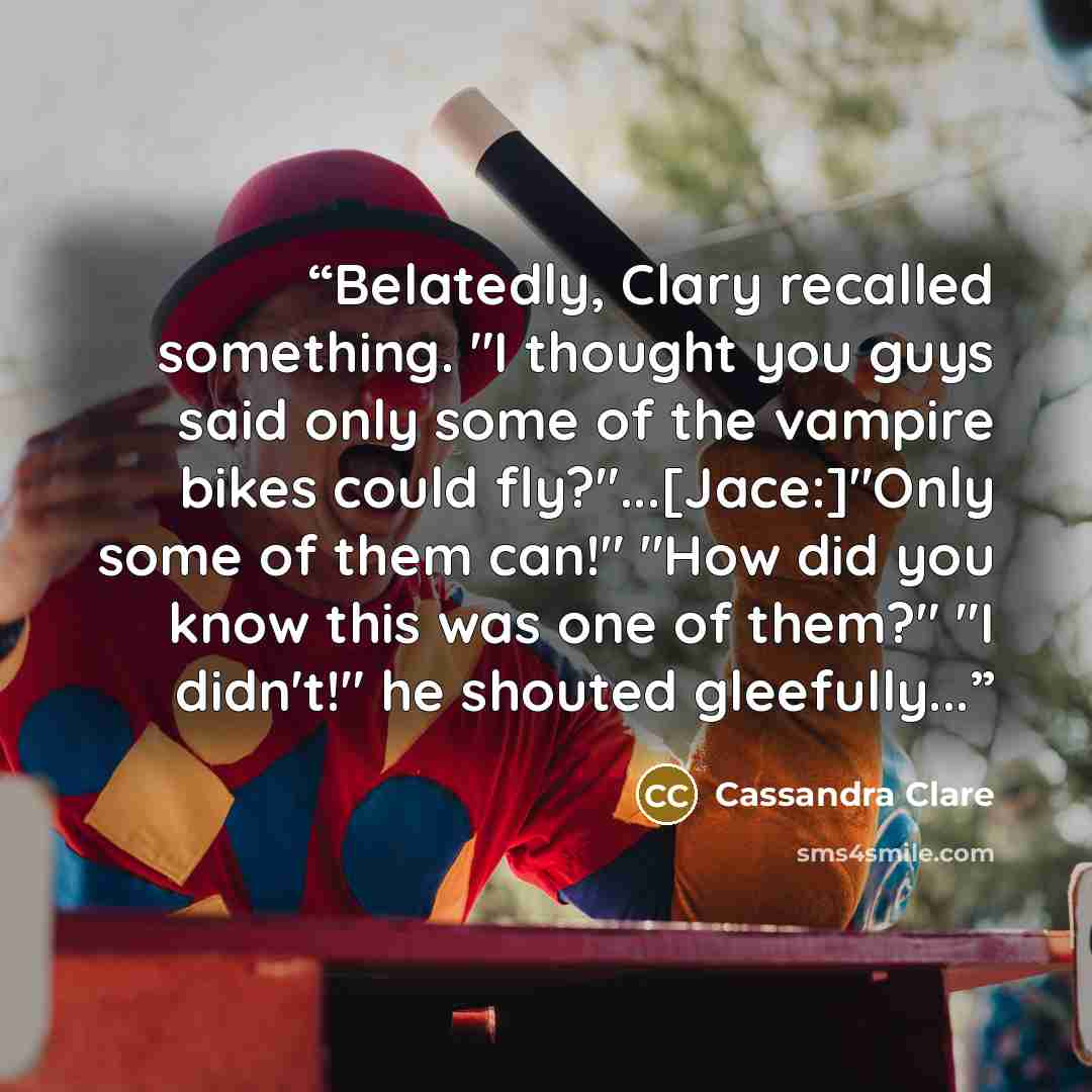 “Belatedly, Clary recalled something. "I thought you guys said only some of the vampire bikes could fly?"...[Jace:]"Only some of them can!" "How did you know this was one of them?" "I didn't!" he shouted gleefully...” quote by Cassandra Clare