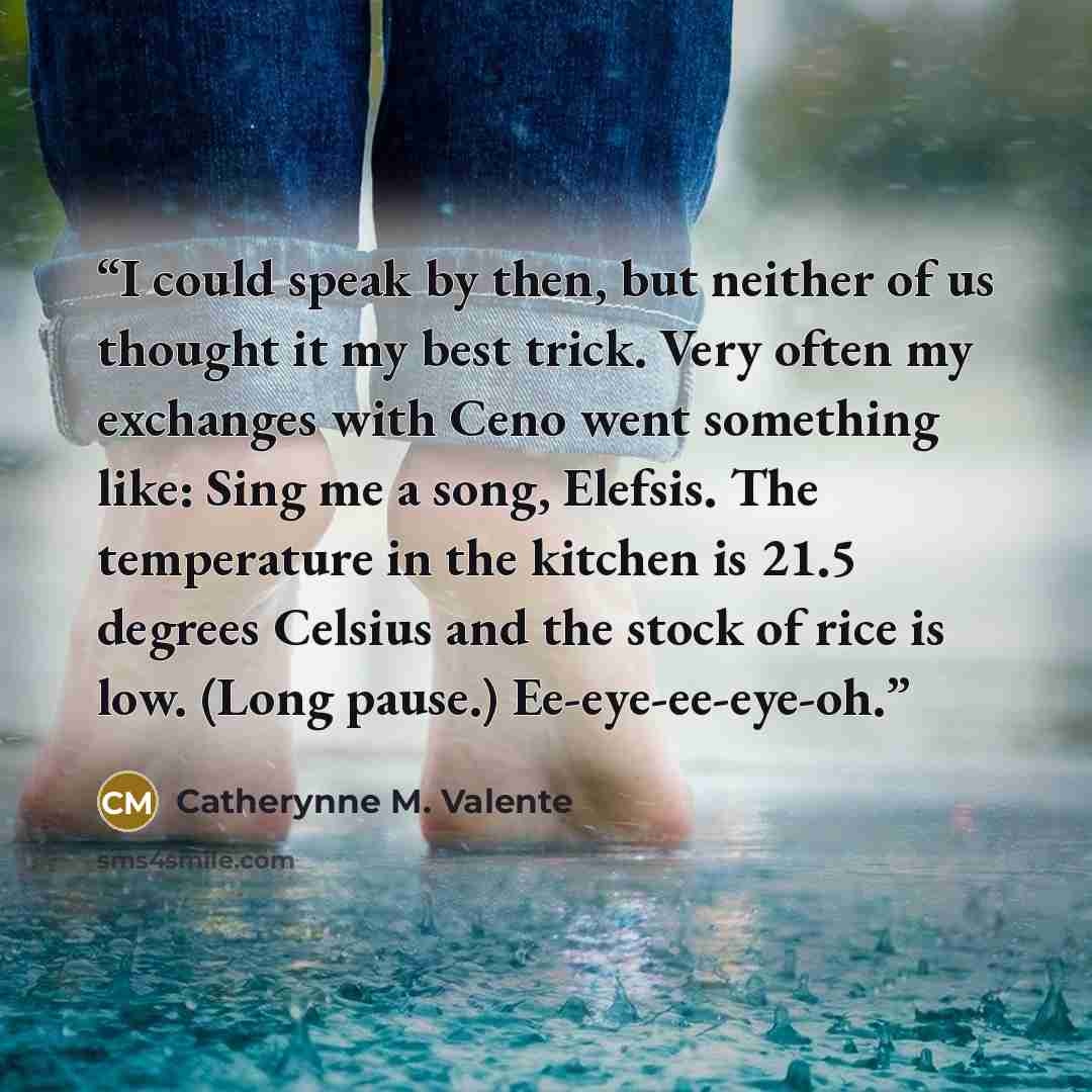 “I could speak by then, but neither of us thought it my best trick. Very often my exchanges with Ceno went something like: Sing me a song, Elefsis. The temperature in the kitchen is 21.5 degrees Celsius and the stock of rice is low. (Long pause.) Ee-eye-ee-eye-oh.” quote by Catherynne M. Valente