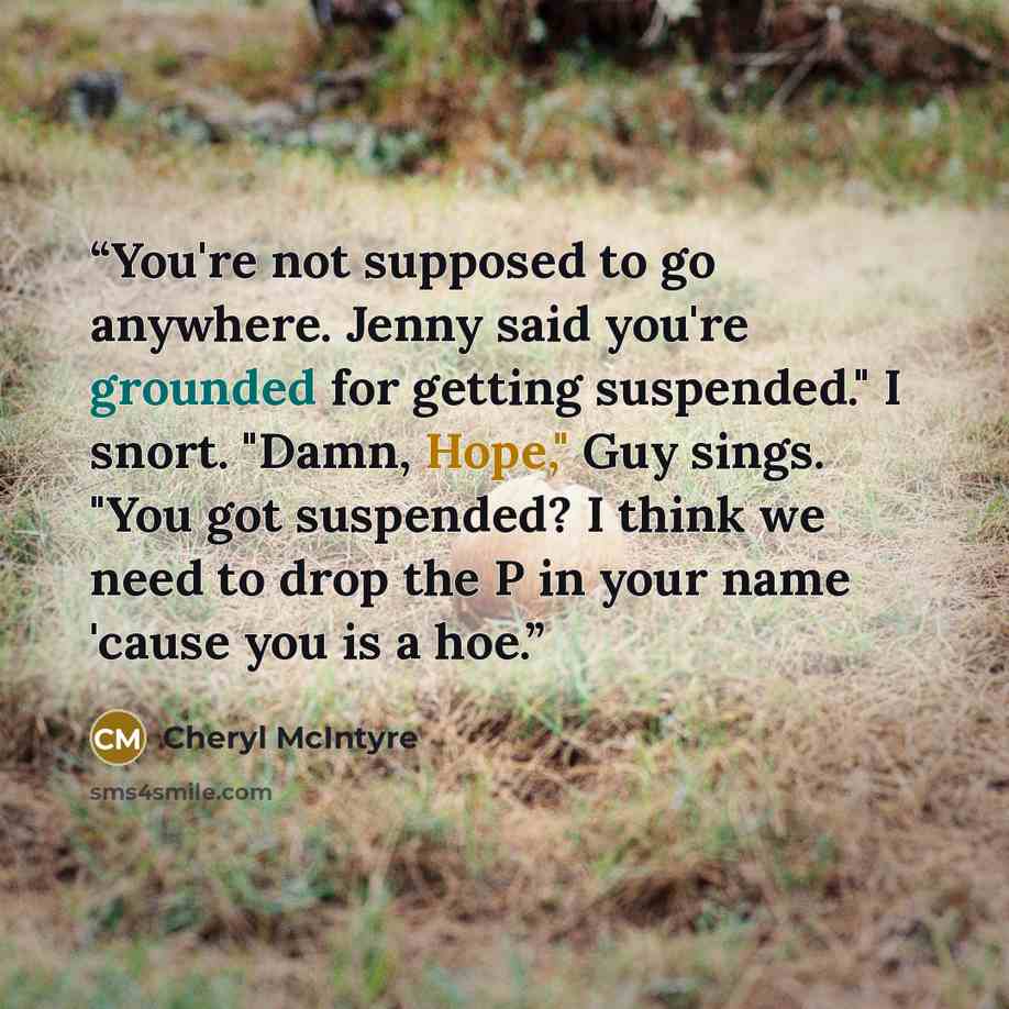 “You're not supposed to go anywhere. Jenny said you're grounded for getting suspended." I snort. "Damn, Hope," Guy sings. "You got suspended? I think we need to drop the P in your name 'cause you is a hoe.” quote by Cheryl McIntyre