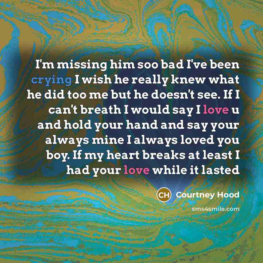 “I'm missing him soo bad I've been crying I wish he really knew what he did too me but he doesn't see. If I can't breath I would say I love u and hold your hand and say your always mine I always loved you boy. If my heart breaks at least I had your love while it lasted” quote by Courtney Hood