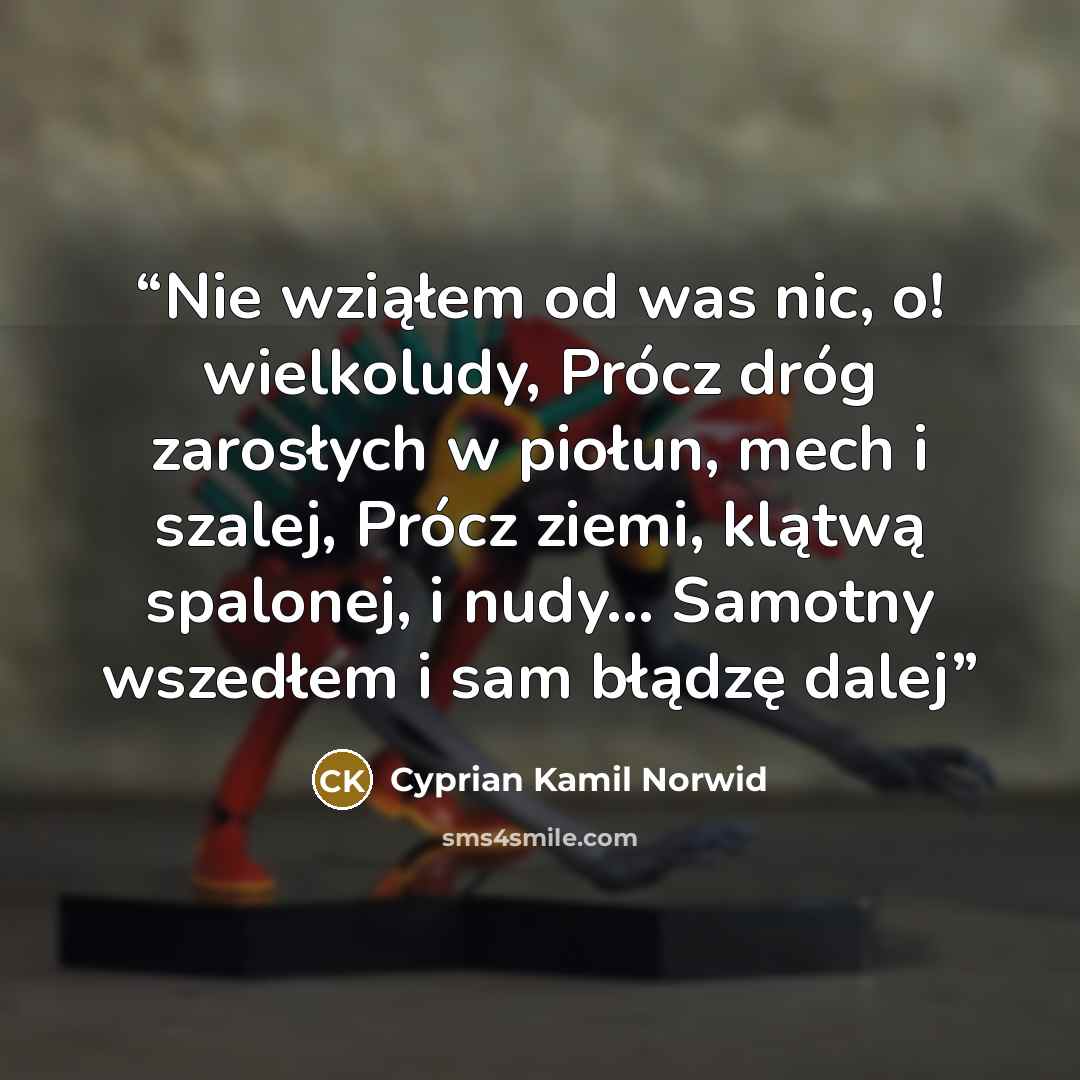 “Nie wziąłem od was nic, o! wielkoludy, Prócz dróg zarosłych w piołun, mech i szalej, Prócz ziemi, klątwą spalonej, i nudy... Samotny wszedłem i sam błądzę dalej” quote by Cyprian Kamil Norwid