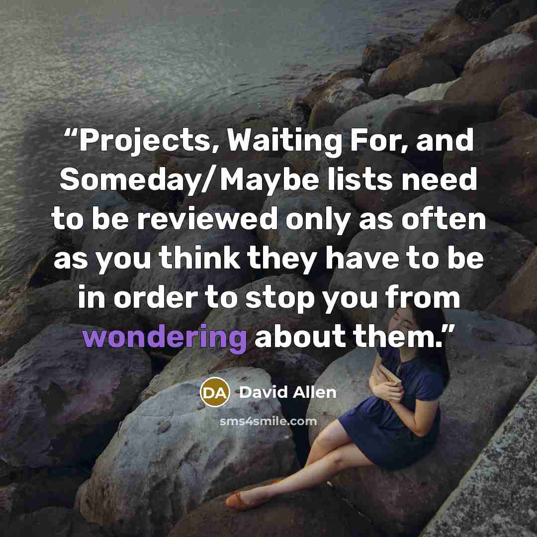 “Projects, Waiting For, and Someday/Maybe lists need to be reviewed only as often as you think they have to be in order to stop you from wondering about them.” quote by David Allen