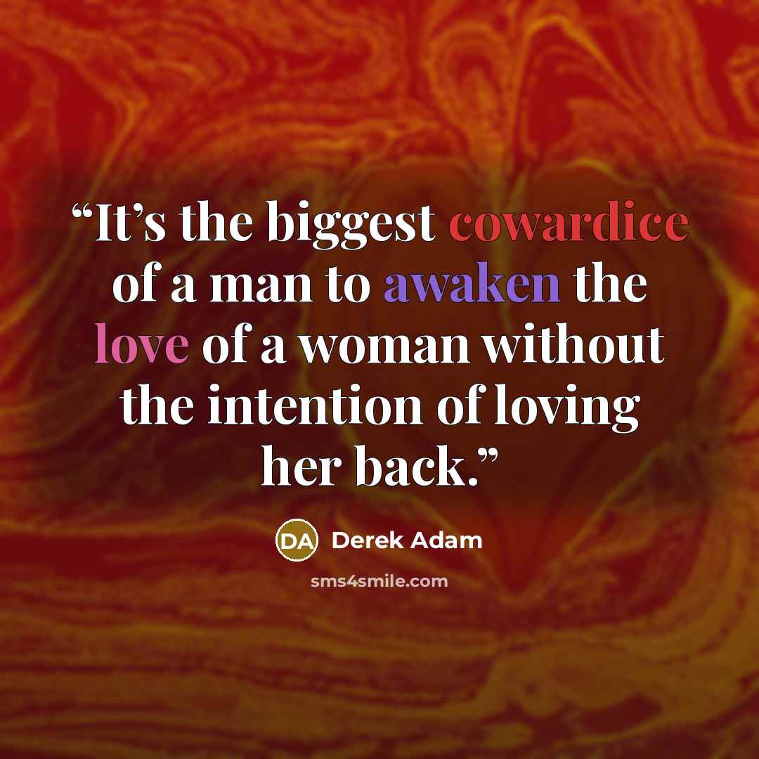 “It’s the biggest cowardice of a man to awaken the love of a woman without the intention of loving her back.” quote by Derek Adam