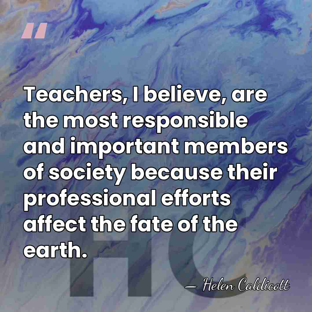 Teachers, I believe, are the most responsible and important members of society&hellip; - Helen Caldicott