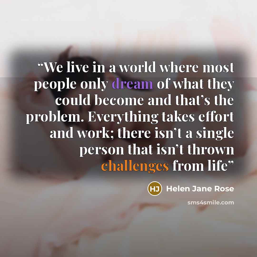 “We live in a world where most people only dream of what they could become and that’s the problem. Everything takes effort and work; there isn’t a single person that isn’t thrown challenges from life” quote by Helen Jane Rose