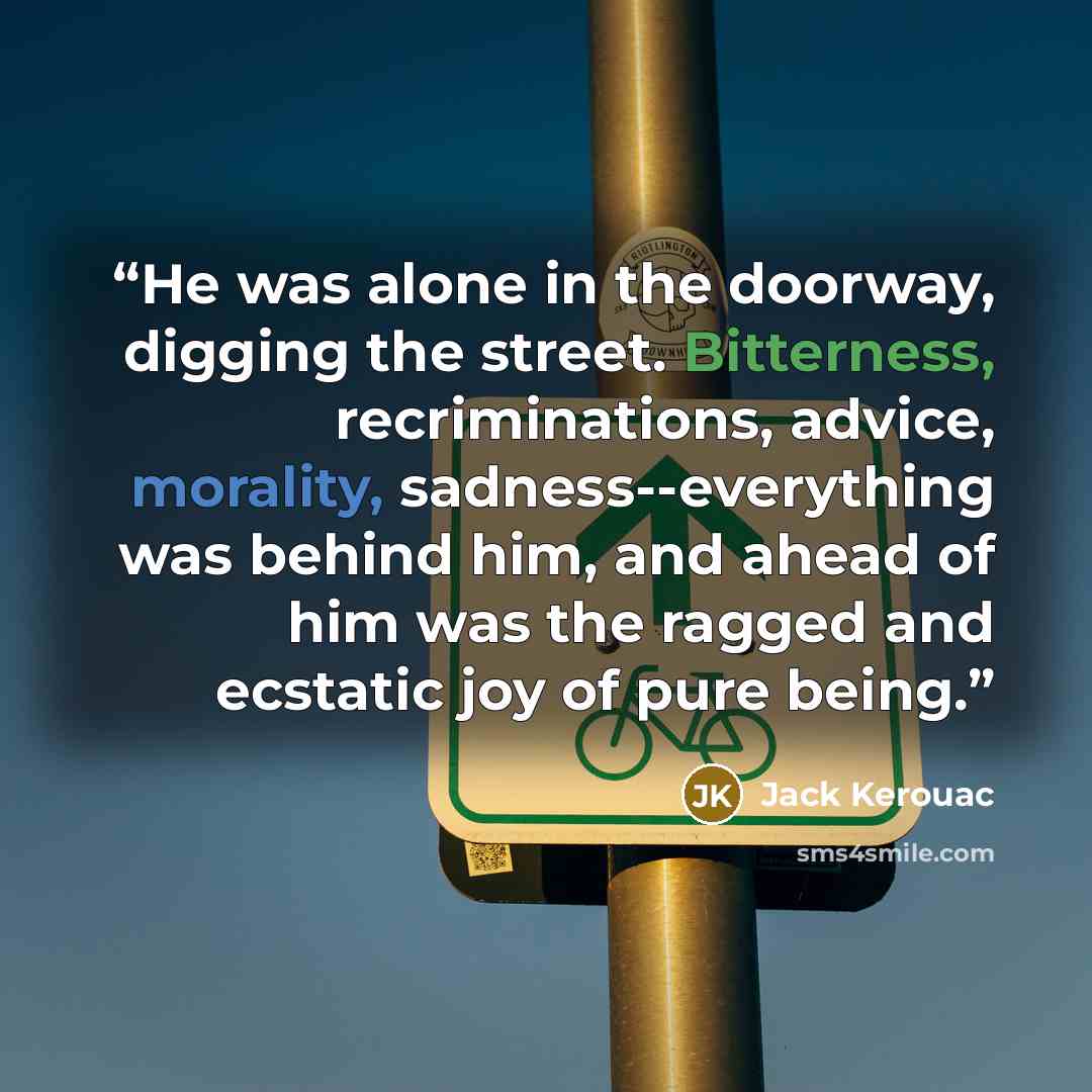 “He was alone in the doorway, digging the street. Bitterness, recriminations, advice, morality, sadness--everything was behind him, and ahead of him was the ragged and ecstatic joy of pure being.” quote by Jack Kerouac