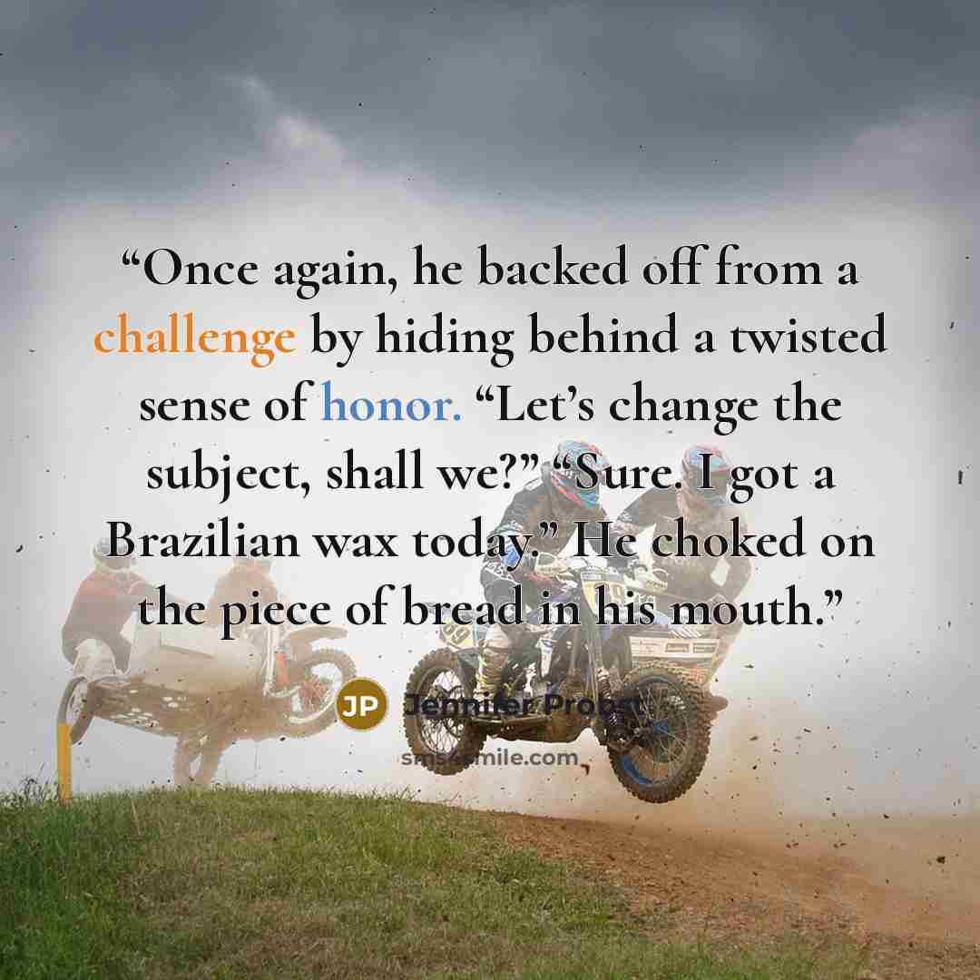 “Once again, he backed off from a challenge by hiding behind a twisted sense of honor. “Let’s change the subject, shall we?” “Sure. I got a Brazilian wax today.” He choked on the piece of bread in his mouth.” quote by Jennifer Probst