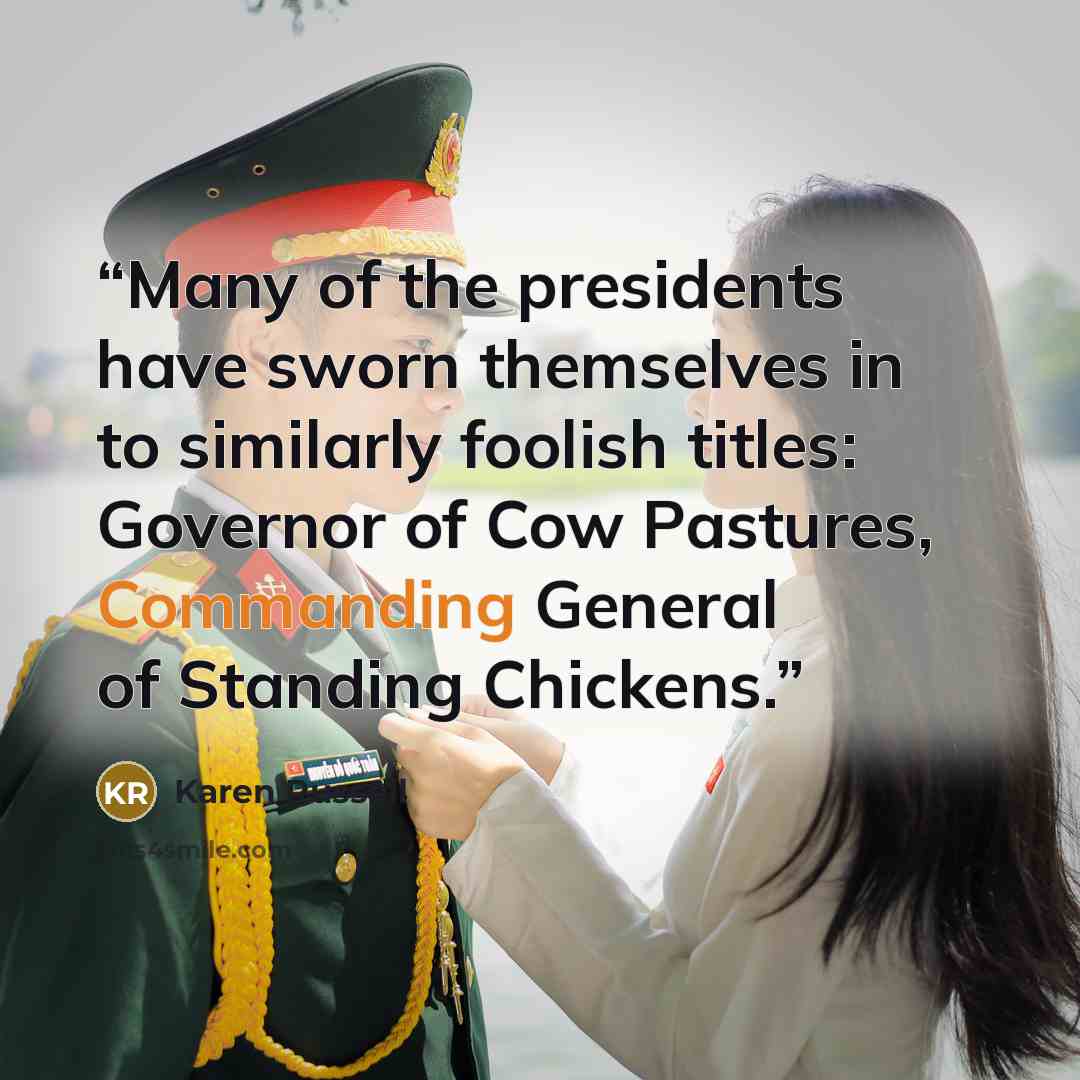 “Many of the presidents have sworn themselves in to similarly foolish titles: Governor of Cow Pastures, Commanding General of Standing Chickens.” quote by Karen Russell