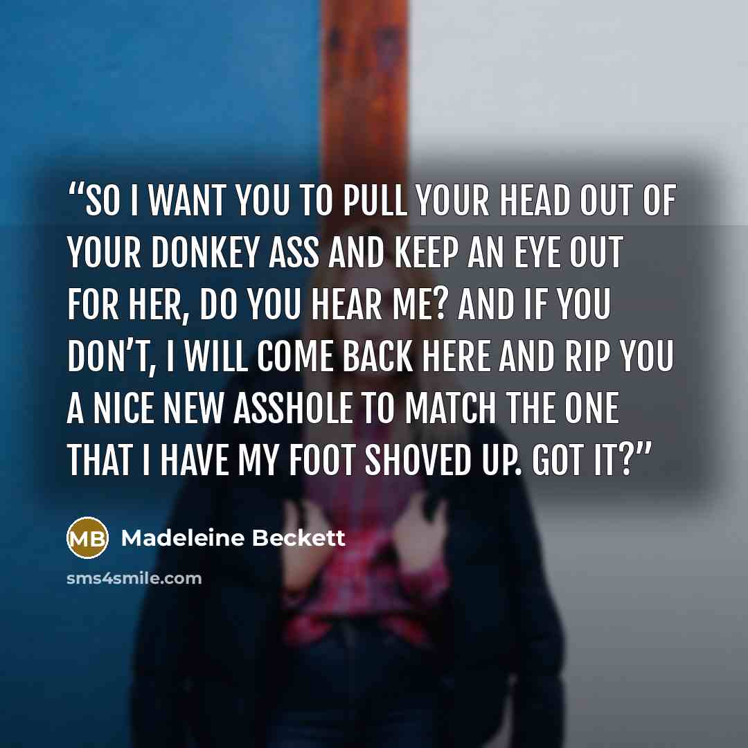 “So I want you to pull your head out of your donkey ass and keep an eye out for her, do you hear me? And if you don’t, I will come back here and rip you a nice new asshole to match the one that I have my foot shoved up. Got it?” quote by Madeleine Beckett