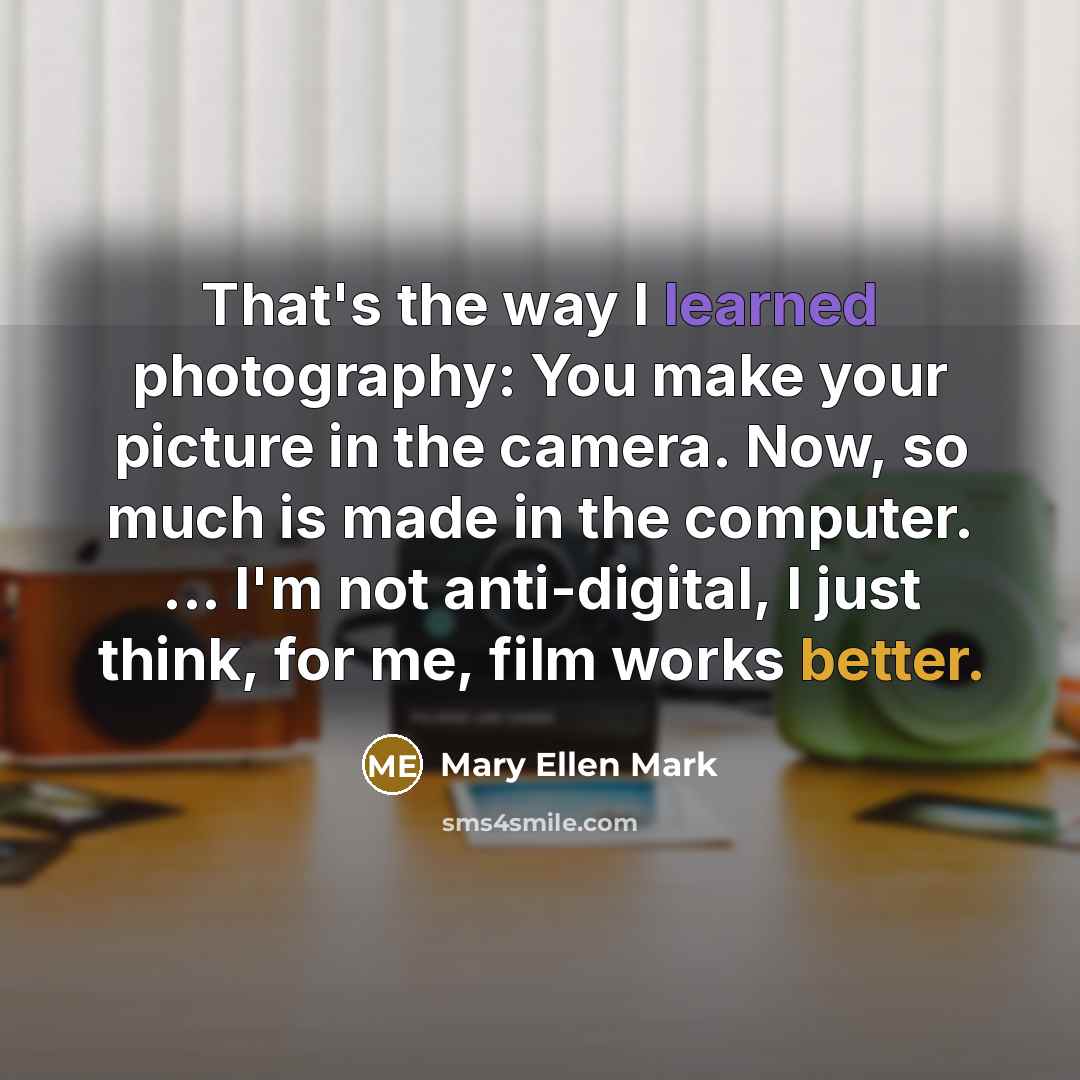 “That's the way I learned photography: You make your picture in the camera. Now, so much is made in the computer. ... I'm not anti-digital, I just think, for me, film works better.” quote by Mary Ellen Mark