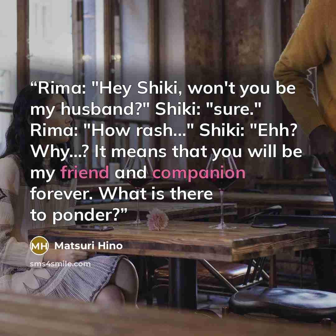 “Rima: "Hey Shiki, won't you be my husband?" Shiki: "sure." Rima: "How rash..." Shiki: "Ehh? Why...? It means that you will be my friend and companion forever. What is there to ponder?” quote by Matsuri Hino