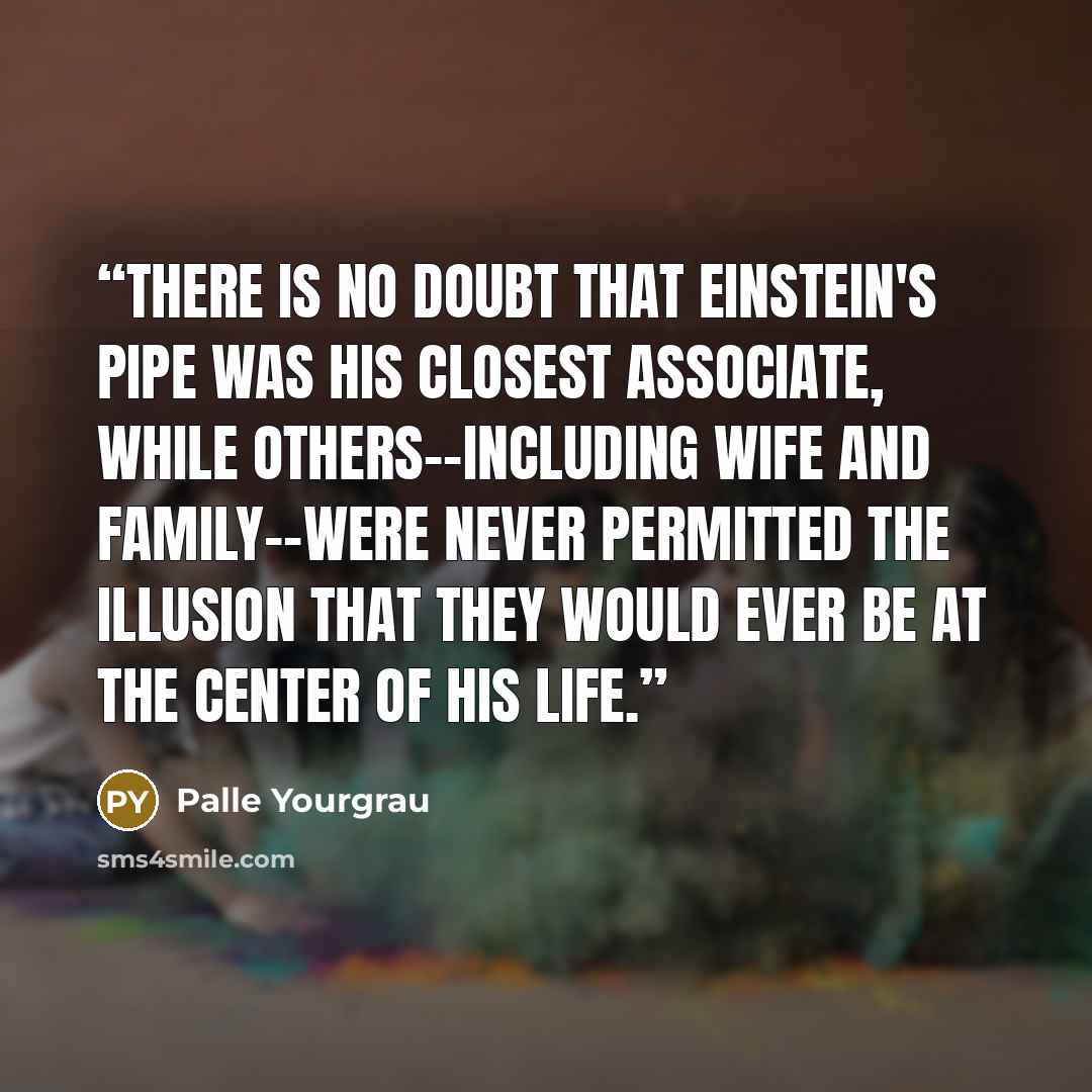 “There is no doubt that Einstein's pipe was his closest associate, while others--including wife and family--were never permitted the illusion that they would ever be at the center of his life.” quote by Palle Yourgrau