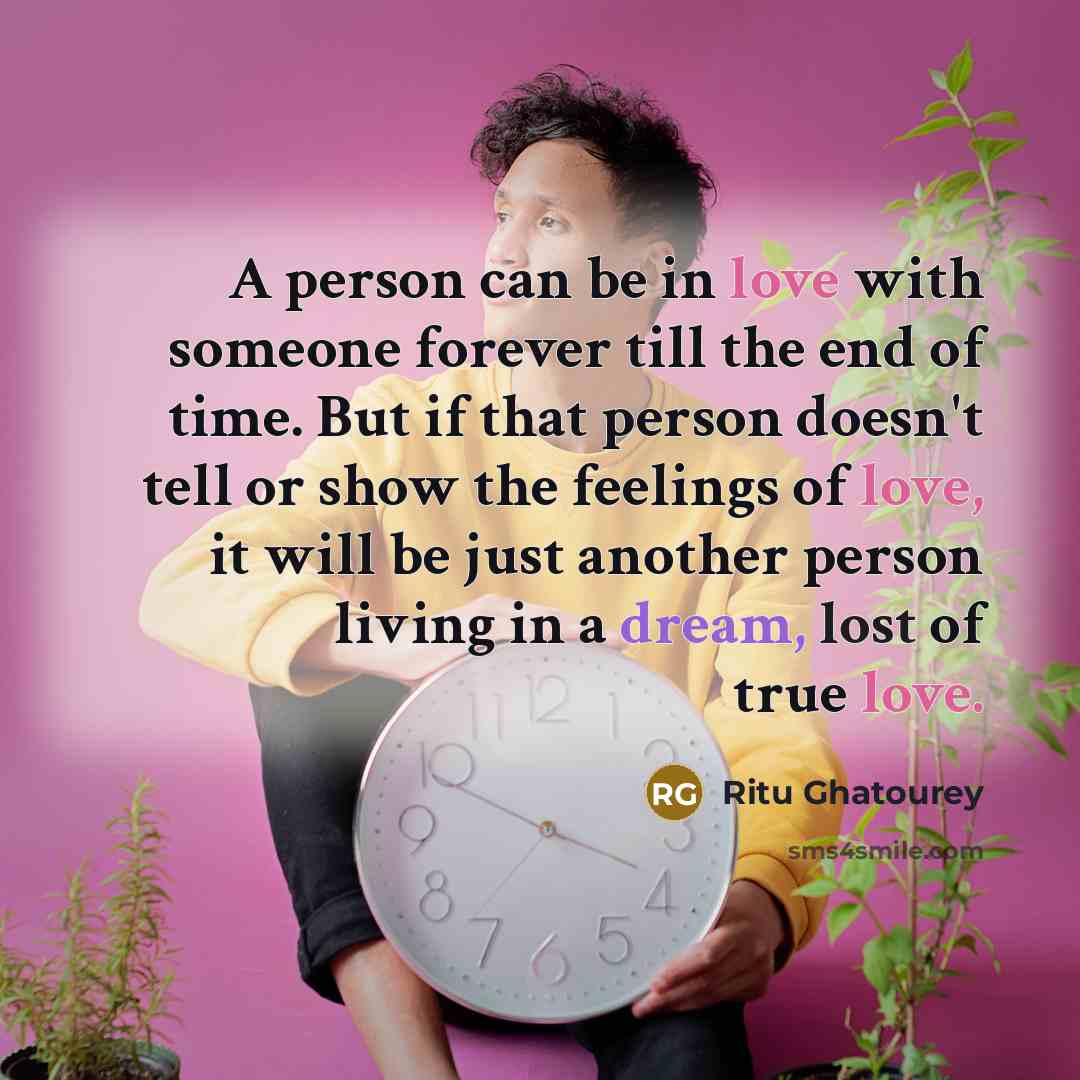 “A person can be in love with someone forever till the end of time. But if that person doesn't tell or show the feelings of love, it will be just another person living in a dream, lost of true love.” quote by Ritu Ghatourey
