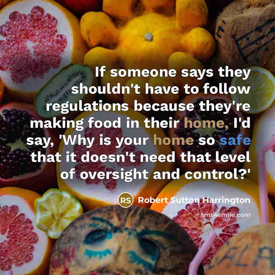 “If someone says they shouldn't have to follow regulations because they're making food in their home, I'd say, 'Why is your home so safe that it doesn't need that level of oversight and control?'” quote by Robert Sutton Harrington