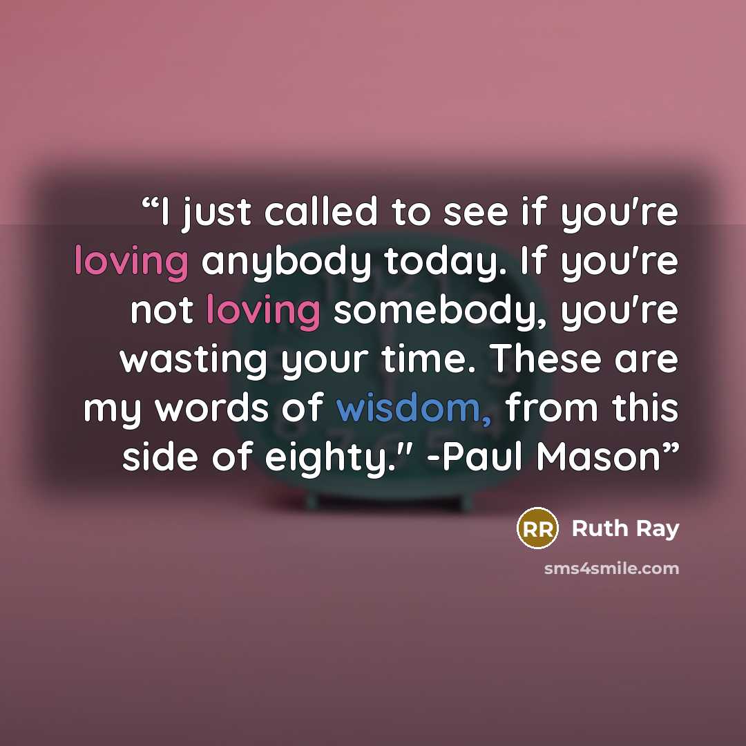 “I just called to see if you're loving anybody today. If you're not loving somebody, you're wasting your time. These are my words of wisdom, from this side of eighty." -Paul Mason” quote by Ruth Ray