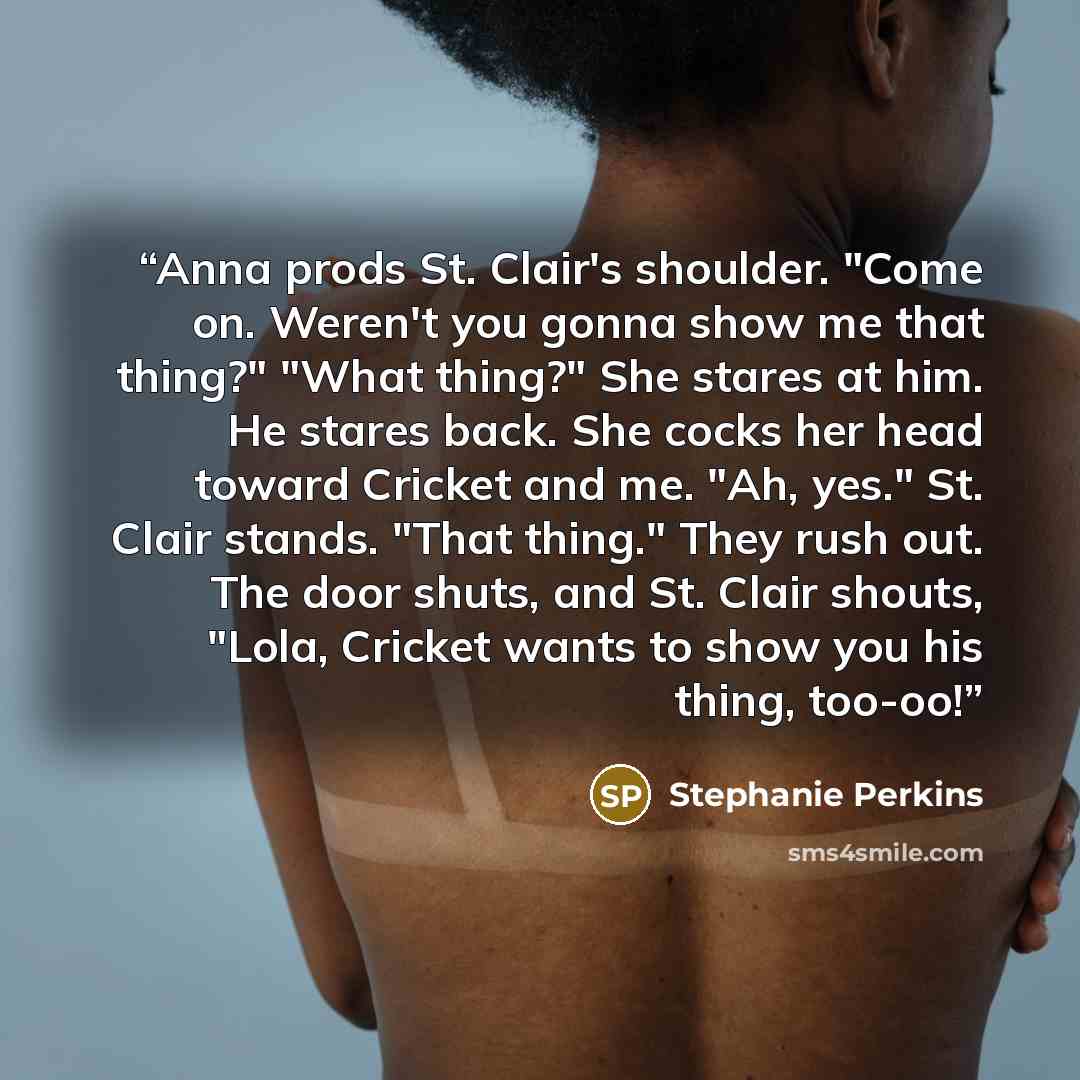 “Anna prods St. Clair's shoulder. "Come on. Weren't you gonna show me that thing?" "What thing?" She stares at him. He stares back. She cocks her head toward Cricket and me. "Ah, yes." St. Clair stands. "That thing." They rush out. The door shuts, and St. Clair shouts, "Lola, Cricket wants to show…” quote by Stephanie Perkins