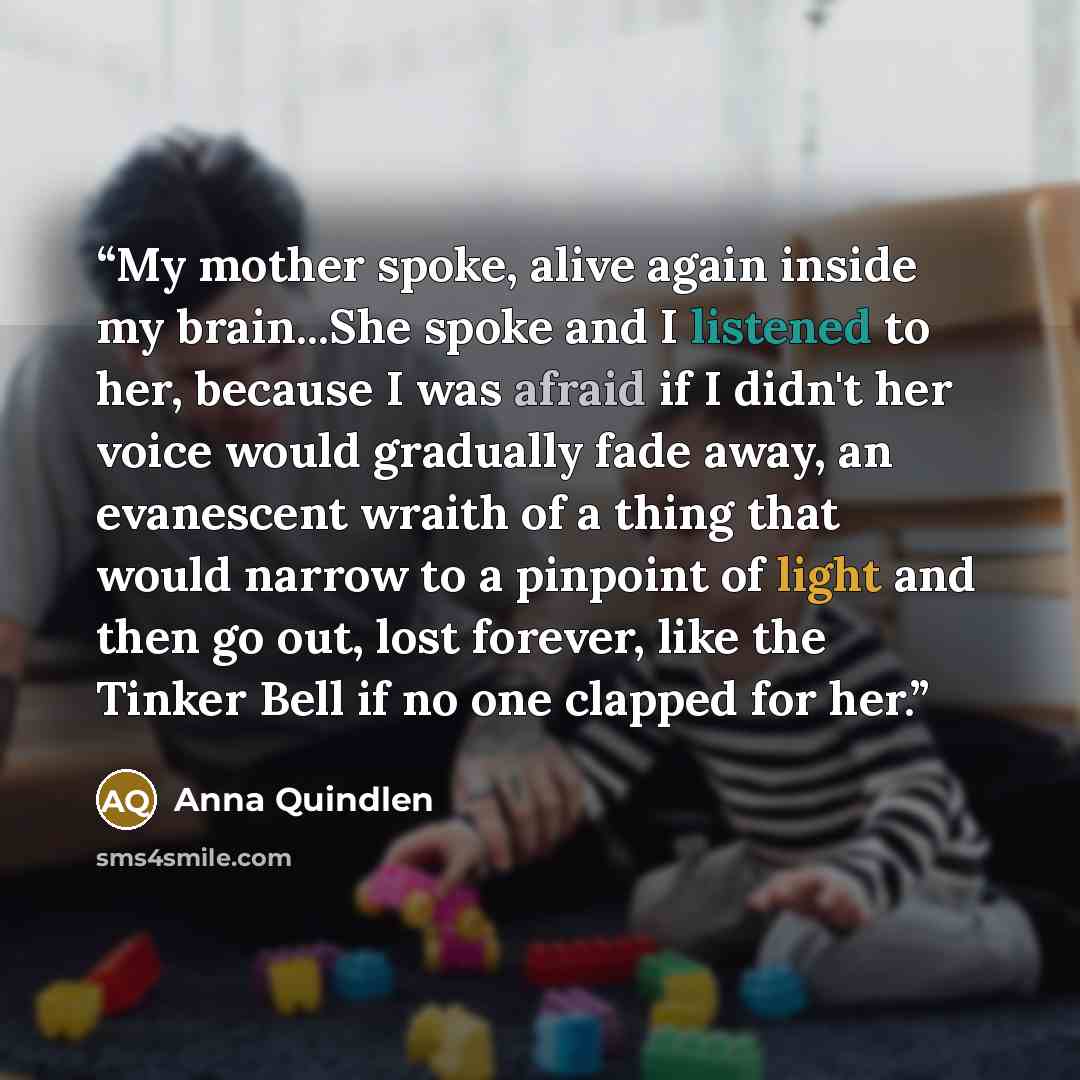 “My mother spoke, alive again inside my brain...She spoke and I listened to her, because I was afraid if I didn't her voice would gradually fade away, an evanescent wraith of a thing that would narrow to a pinpoint of light and then go out, lost forever, like the Tinker Bell if no one clapped for…” quote by Anna Quindlen