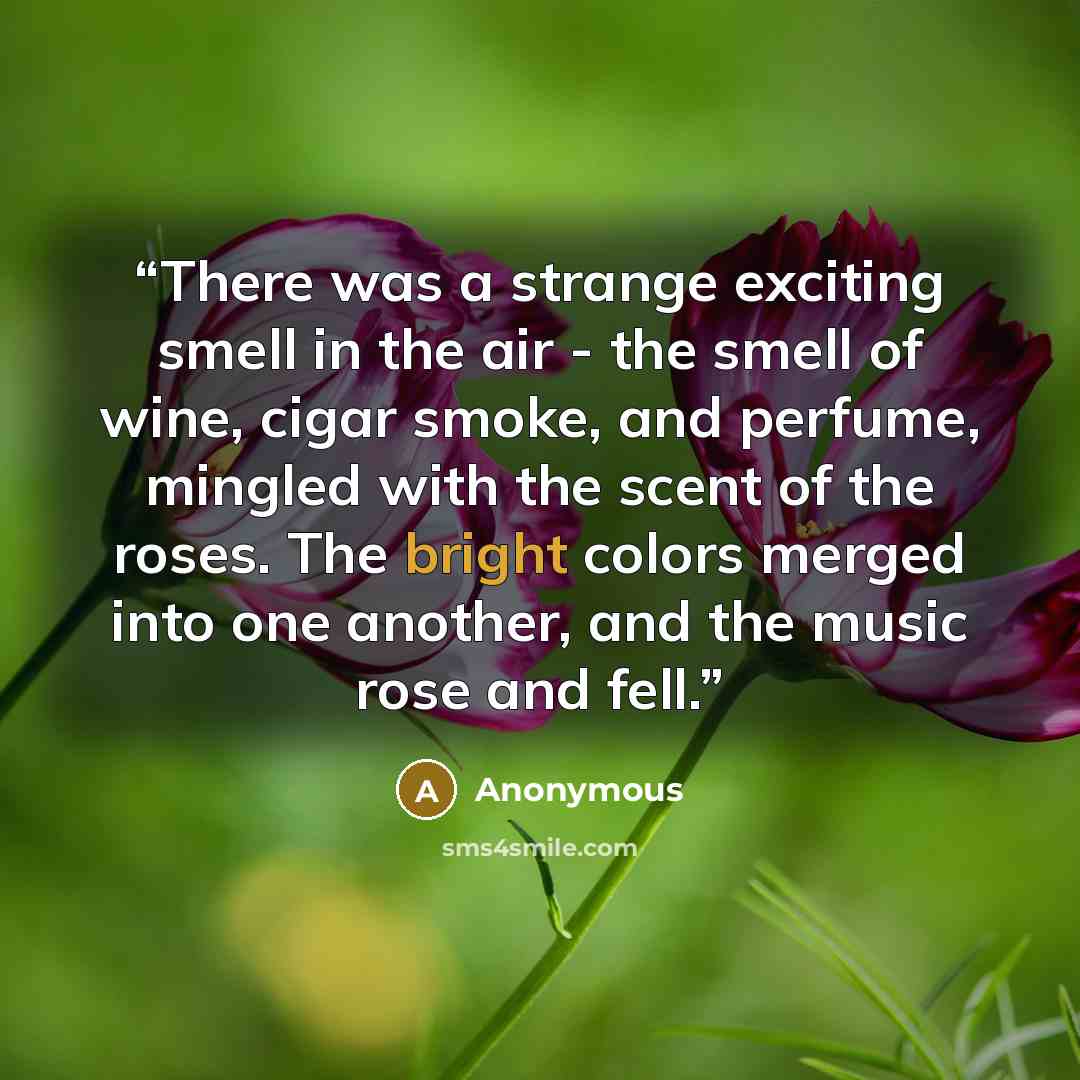 “There was a strange exciting smell in the air - the smell of wine, cigar smoke, and perfume, mingled with the scent of the roses. The bright colors merged into one another, and the music rose and fell.” quote by Anonymous