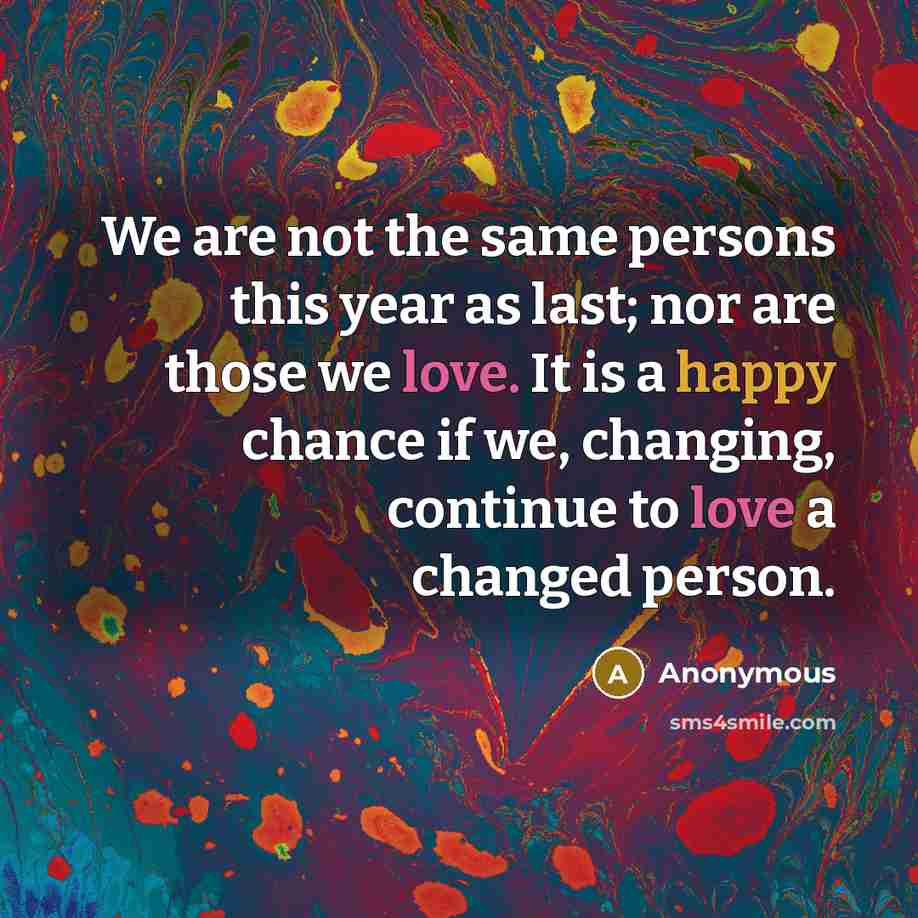“We are not the same persons this year as last; nor are those we love. It is a happy chance if we, changing, continue to love a changed person.” quote by Anonymous