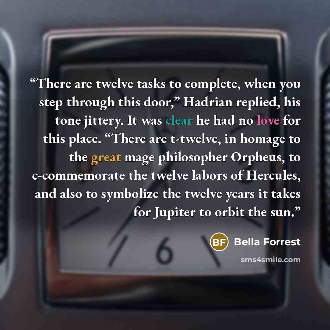 “There are twelve tasks to complete, when you step through this door,” Hadrian replied, his tone jittery. It was clear he had no love for this place. “There are t-twelve, in homage to the great mage philosopher Orpheus, to c-commemorate the twelve labors of Hercules, and also to symbolize the…” quote by Bella Forrest
