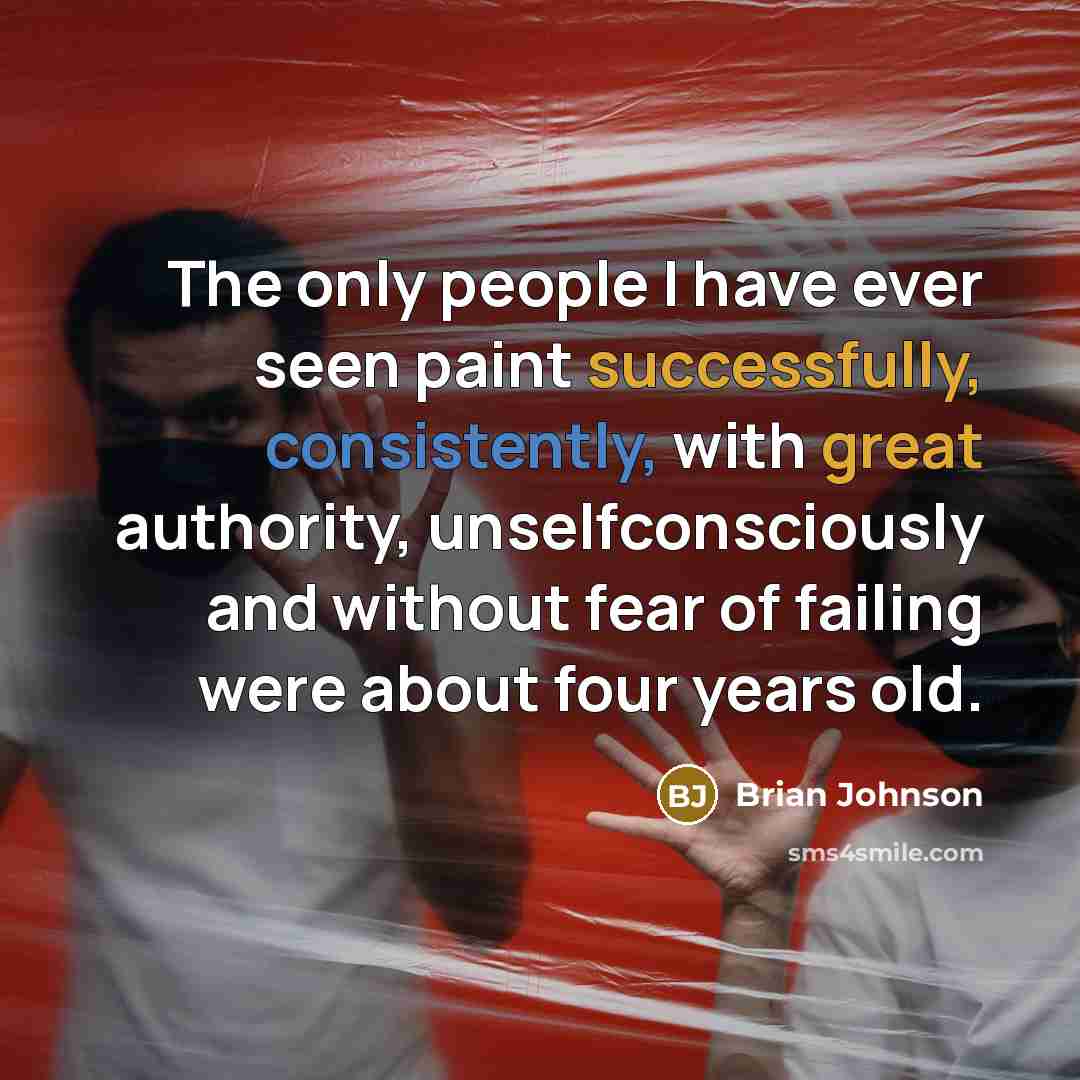 “The only people I have ever seen paint successfully, consistently, with great authority, unselfconsciously and without fear of failing were about four years old.” quote by Brian Johnson