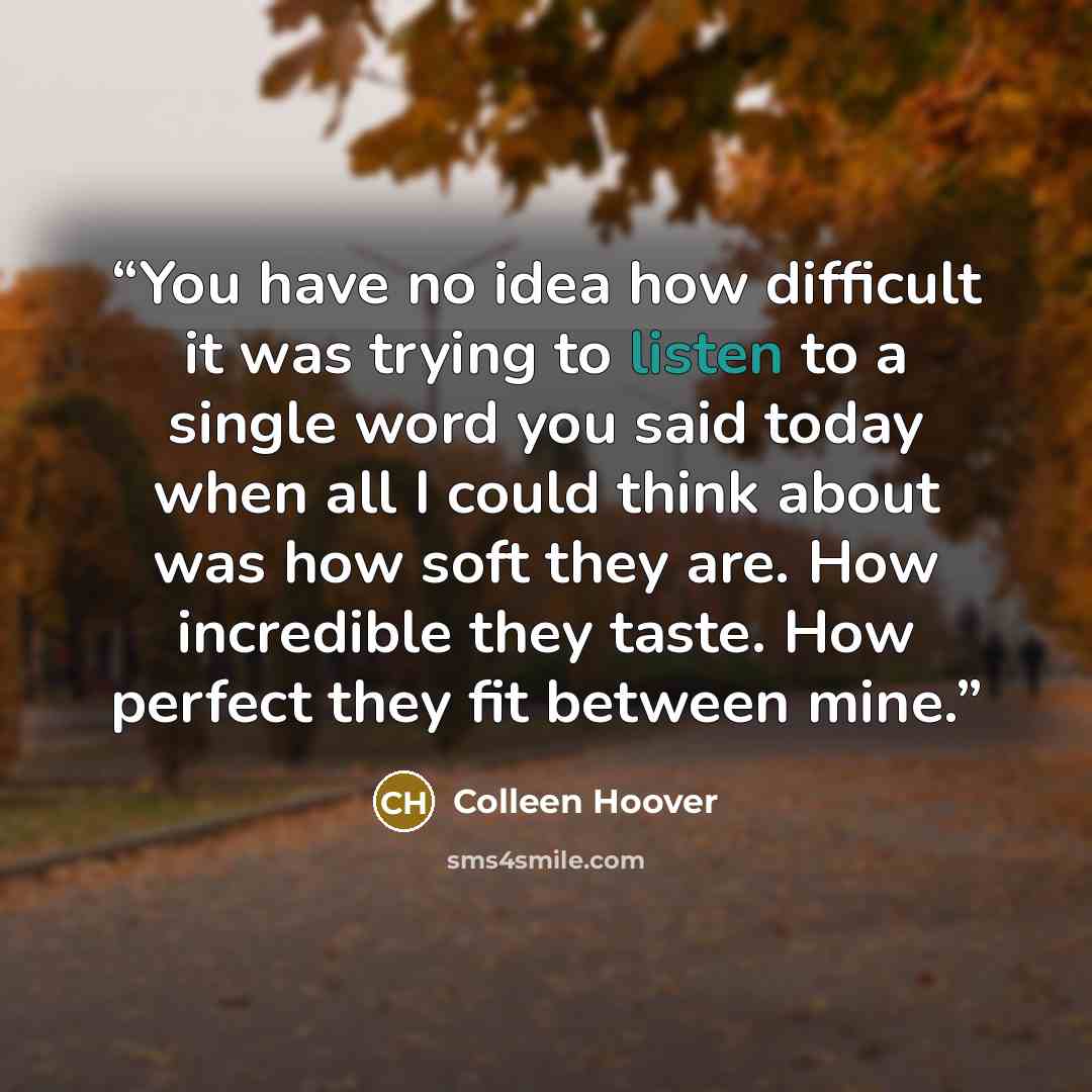 “You have no idea how difficult it was trying to listen to a single word you said today when all I could think about was how soft they are. How incredible they taste. How perfect they fit between mine.” quote by Colleen Hoover