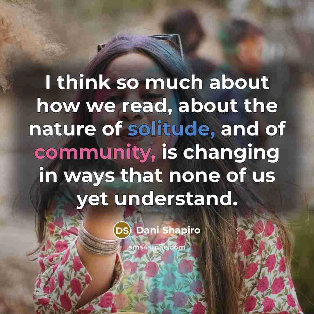 “I think so much about how we read, about the nature of solitude, and of community, is changing in ways that none of us yet understand.” quote by Dani Shapiro