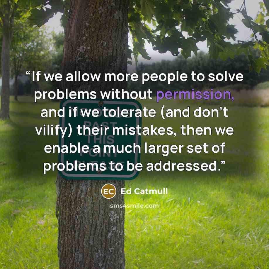 “If we allow more people to solve problems without permission, and if we tolerate (and don’t vilify) their mistakes, then we enable a much larger set of problems to be addressed.” quote by Ed Catmull
