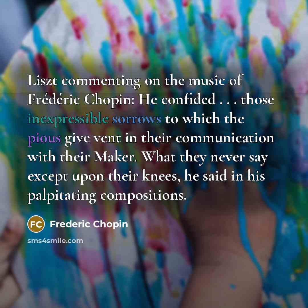 “Liszt commenting on the music of Frédéric Chopin: He confided . . . those inexpressible sorrows to which the pious give vent in their communication with their Maker. What they never say except upon their knees, he said in his palpitating compositions.” quote by Frederic Chopin