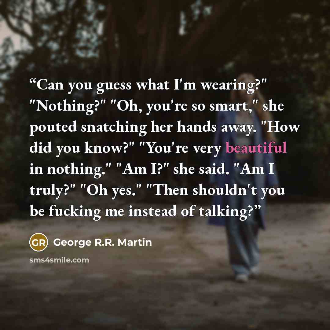 “Can you guess what I'm wearing?" "Nothing?" "Oh, you're so smart," she pouted snatching her hands away. "How did you know?" "You're very beautiful in nothing." "Am I?" she said. "Am I truly?" "Oh yes." "Then shouldn't you be fucking me instead of talking?” quote by George R.R. Martin