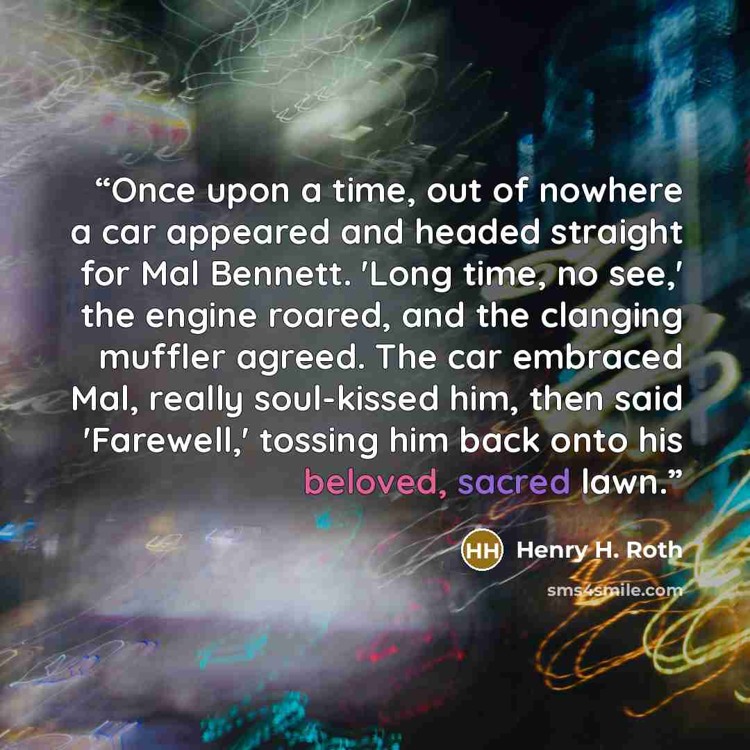 “Once upon a time, out of nowhere a car appeared and headed straight for Mal Bennett. 'Long time, no see,' the engine roared, and the clanging muffler agreed. The car embraced Mal, really soul-kissed him, then said 'Farewell,' tossing him back onto his beloved, sacred lawn.” quote by Henry H. Roth