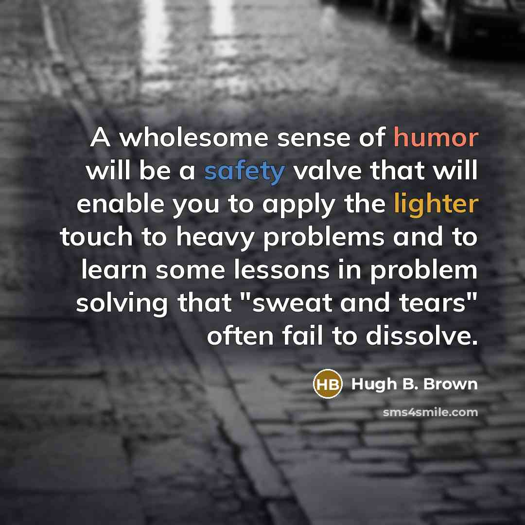 “A wholesome sense of humor will be a safety valve that will enable you to apply the lighter touch to heavy problems and to learn some lessons in problem solving that "sweat and tears" often fail to dissolve.” quote by Hugh B. Brown