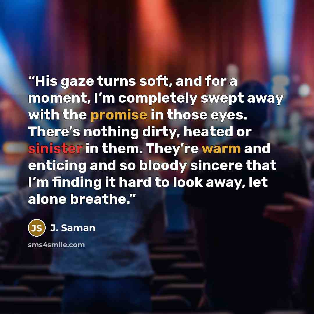 “His gaze turns soft, and for a moment, I’m completely swept away with the promise in those eyes. There’s nothing dirty, heated or sinister in them. They’re warm and enticing and so bloody sincere that I’m finding it hard to look away, let alone breathe.” quote by J. Saman