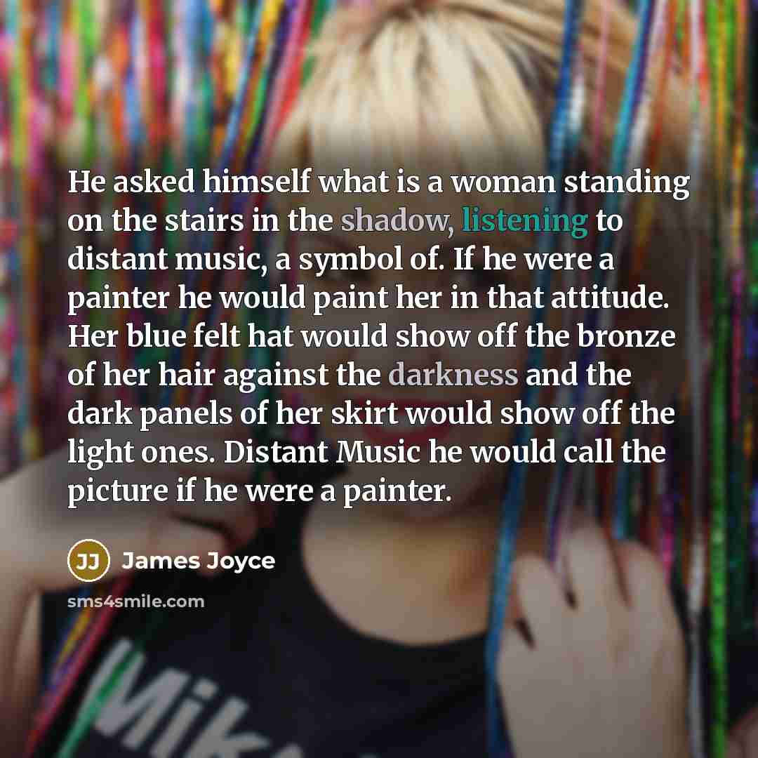 “He asked himself what is a woman standing on the stairs in the shadow, listening to distant music, a symbol of. If he were a painter he would paint her in that attitude. Her blue felt hat would show off the bronze of her hair against the darkness and the dark panels of her skirt would show off the…” quote by James Joyce