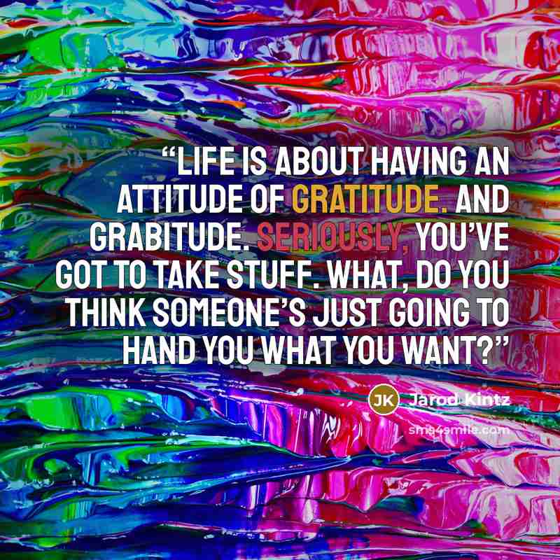 “Life is about having an attitude of gratitude. And grabitude. Seriously, you’ve got to take stuff. What, do you think someone’s just going to hand you what you want?” quote by Jarod Kintz